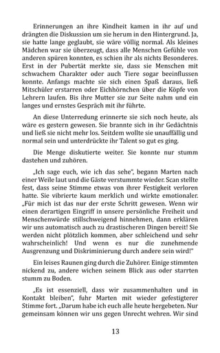 13
Erinnerungen an ihre Kindheit kamen in ihr auf und
drängten die Diskussion um sie herum in den Hintergrund. Ja,
sie hatte lange geglaubt, sie wäre völlig normal. Als kleines
Mädchen war sie überzeugt, dass alle Menschen Gefühle von
anderen spüren konnten, es schien ihr als nichts Besonderes.
Erst in der Pubertät merkte sie, dass sie Menschen mit
schwachem Charakter oder auch Tiere sogar beeinflussen
konnte. Anfangs machte sie sich einen Spaß daraus, ließ
Mitschüler erstarren oder Eichhörnchen über die Köpfe von
Lehrern laufen. Bis ihre Mutter sie zur Seite nahm und ein
langes und ernstes Gespräch mit ihr führte.
An diese Unterredung erinnerte sie sich noch heute, als
wäre es gestern gewesen. Sie brannte sich in ihr Gedächtnis
und ließ sie nicht mehr los. Seitdem wollte sie unauffällig und
normal sein und unterdrückte ihr Talent so gut es ging.
Die Menge diskutierte weiter. Sie konnte nur stumm
dastehen und zuhören.
„Ich sage euch, wie ich das sehe“, begann Marten nach
einer Weile laut und die Gäste verstummte wieder. Scan stellte
fest, dass seine Stimme etwas von ihrer Festigkeit verloren
hatte. Sie vibrierte kaum merklich und wirkte emotionaler.
„Für mich ist das nur der erste Schritt gewesen. Wenn wir
einen derartigen Eingriff in unsere persönliche Freiheit und
Menschenwürde stillschweigend hinnehmen, dann erklären
wir uns automatisch auch zu drastischeren Dingen bereit! Sie
werden nicht plötzlich kommen, aber schleichend und sehr
wahrscheinlich! Und wenn es nur die zunehmende
Ausgrenzung und Diskriminierung durch andere sein wird!“
Ein leises Raunen ging durch die Zuhörer. Einige stimmten
nickend zu, andere wichen seinem Blick aus oder starrten
stumm zu Boden.
„Es ist essenziell, dass wir zusammenhalten und in
Kontakt bleiben“, fuhr Marten mit wieder gefestigterer
Stimme fort. „Darum habe ich euch alle heute hergebeten. Nur
gemeinsam können wir uns gegen Unrecht wehren. Wir sind
 