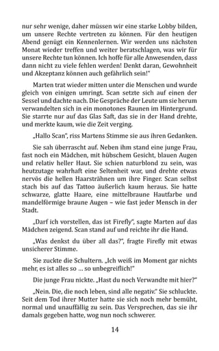 14
nur sehr wenige, daher müssen wir eine starke Lobby bilden,
um unsere Rechte vertreten zu können. Für den heutigen
Abend genügt ein Kennenlernen. Wir werden uns nächsten
Monat wieder treffen und weiter beratschlagen, was wir für
unsere Rechte tun können. Ich hoffe für alle Anwesenden, dass
dann nicht zu viele fehlen werden! Denkt daran, Gewohnheit
und Akzeptanz können auch gefährlich sein!“
Marten trat wieder mitten unter die Menschen und wurde
gleich von einigen umringt. Scan setzte sich auf einen der
Sessel und dachte nach. Die Gespräche der Leute um sie herum
verwandelten sich in ein monotones Raunen im Hintergrund.
Sie starrte nur auf das Glas Saft, das sie in der Hand drehte,
und merkte kaum, wie die Zeit verging.
„Hallo Scan“, riss Martens Stimme sie aus ihren Gedanken.
Sie sah überrascht auf. Neben ihm stand eine junge Frau,
fast noch ein Mädchen, mit hübschem Gesicht, blauen Augen
und relativ heller Haut. Sie schien naturblond zu sein, was
heutzutage wahrhaft eine Seltenheit war, und drehte etwas
nervös die hellen Haarsträhnen um ihre Finger. Scan selbst
stach bis auf das Tattoo äußerlich kaum heraus. Sie hatte
schwarze, glatte Haare, eine mittelbraune Hautfarbe und
mandelförmige braune Augen – wie fast jeder Mensch in der
Stadt.
„Darf ich vorstellen, das ist Firefly“, sagte Marten auf das
Mädchen zeigend. Scan stand auf und reichte ihr die Hand.
„Was denkst du über all das?“, fragte Firefly mit etwas
unsicherer Stimme.
Sie zuckte die Schultern. „Ich weiß im Moment gar nichts
mehr, es ist alles so … so unbegreiflich!“
Die junge Frau nickte. „Hast du noch Verwandte mit hier?“
„Nein. Die, die noch leben, sind alle negativ.“ Sie schluckte.
Seit dem Tod ihrer Mutter hatte sie sich noch mehr bemüht,
normal und unauffällig zu sein. Das Versprechen, das sie ihr
damals gegeben hatte, wog nun noch schwerer.
 