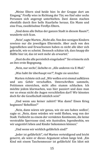 15
„Meine Eltern sind beide hier. In der Gruppe dort am
Eingang.“ Firefly wies in Richtung der Tür, wo fünf oder sechs
Personen sich angeregt unterhielten. Zwei davon stachen
ebenfalls durch ihre helle Haarfarbe heraus. Ein Mann und
eine Frau, zweifelsohne Fireflys Eltern.
„Sind denn alle Deltas der ganzen Stadt in diesem Raum?“,
wunderte sich Scan.
„Nein“, sagte Marten. „Nicht alle. Von den wenigen Kindern
sowieso nur die jeweiligen Elternteile. Aber auch von den
Jugendlichen und Erwachsenen haben es nicht alle über sich
gebracht, wie es scheint. Dennoch schätze ich, dass knapp die
Hälfte hier ist, das ist weit mehr als erwartet.“
„Hast du die alle persönlich eingeladen?“ Sie erinnerte sich
an ihre erste Begegnung.
„Nein, nur sechs“, lächelte er. „Alle anderen via E-Mail.“
„Was habt ihr überhaupt vor?“, fragte sie unsicher.
Marten richtete sich auf. „Wir wollen erst einmal aufklären
und uns Gehör verschaffen. Unterschriften sammeln,
Petitionen einreichen, nicht alles stumm schlucken. Ich
möchte jedem klarmachen, was hier passiert und dass man
vor so etwas nicht die Augen verschließen darf! Wir könnten
doch für die Gesellschaft nützlich sein!“
„Und wenn uns keiner zuhört? Was dann? Einen Krieg
beginnen? Rebellion?“
„Nein, dann wären wir genau, wie sie uns haben wollen“,
sagte er. „Nein, dann würden wir wohl fliehen, weg von der
Stadt. Vielleicht zu einem der verödeten Kontinente, die keine
verstrahlte Sperrzone sind, wie Australien. Irgendwohin, wo
wir ungestört leben und Kinder bekommen können.“
„Und wenn wir wirklich gefährlich sind?“
„Jeder ist gefährlich!“, rief Marten verteidigend und leicht
genervt, als wäre er dieses Argument schon lange leid. „Ein
Kind mit einem Taschenmesser ist gefährlich! Ein Idiot mit
 