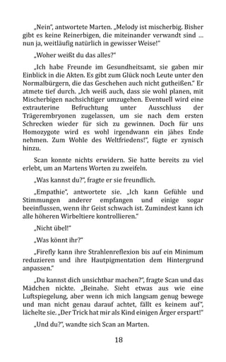 18
„Nein“, antwortete Marten. „Melody ist mischerbig. Bisher
gibt es keine Reinerbigen, die miteinander verwandt sind …
nun ja, weitläufig natürlich in gewisser Weise!“
„Woher weißt du das alles?“
„Ich habe Freunde im Gesundheitsamt, sie gaben mir
Einblick in die Akten. Es gibt zum Glück noch Leute unter den
Normalbürgern, die das Geschehen auch nicht gutheißen.“ Er
atmete tief durch. „Ich weiß auch, dass sie wohl planen, mit
Mischerbigen nachsichtiger umzugehen. Eventuell wird eine
extrauterine Befruchtung unter Ausschluss der
Trägerembryonen zugelassen, um sie nach dem ersten
Schrecken wieder für sich zu gewinnen. Doch für uns
Homozygote wird es wohl irgendwann ein jähes Ende
nehmen. Zum Wohle des Weltfriedens!“, fügte er zynisch
hinzu.
Scan konnte nichts erwidern. Sie hatte bereits zu viel
erlebt, um an Martens Worten zu zweifeln.
„Was kannst du?“, fragte er sie freundlich.
„Empathie“, antwortete sie. „Ich kann Gefühle und
Stimmungen anderer empfangen und einige sogar
beeinflussen, wenn ihr Geist schwach ist. Zumindest kann ich
alle höheren Wirbeltiere kontrollieren.“
„Nicht übel!“
„Was könnt ihr?“
„Firefly kann ihre Strahlenreflexion bis auf ein Minimum
reduzieren und ihre Hautpigmentation dem Hintergrund
anpassen.“
„Du kannst dich unsichtbar machen?“, fragte Scan und das
Mädchen nickte. „Beinahe. Sieht etwas aus wie eine
Luftspiegelung, aber wenn ich mich langsam genug bewege
und man nicht genau darauf achtet, fällt es keinem auf“,
lächelte sie. „Der Trick hat mir als Kind einigen Ärger erspart!“
„Und du?“, wandte sich Scan an Marten.
 