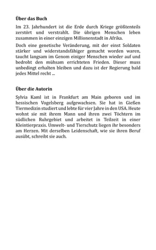 Über das Buch
Im 23. Jahrhundert ist die Erde durch Kriege größtenteils
zerstört und verstrahlt. Die übrigen Menschen leben
zusammen in einer einzigen Millionenstadt in Afrika.
Doch eine genetische Veränderung, mit der einst Soldaten
stärker und widerstandsfähiger gemacht worden waren,
taucht langsam im Genom einiger Menschen wieder auf und
bedroht den mühsam errichteten Frieden. Dieser muss
unbedingt erhalten bleiben und dazu ist der Regierung bald
jedes Mittel recht ...
Über die Autorin
Sylvia Kaml ist in Frankfurt am Main geboren und im
hessischen Vogelsberg aufgewachsen. Sie hat in Gießen
Tiermedizin studiert und lebte für vier Jahre in den USA. Heute
wohnt sie mit ihrem Mann und ihren zwei Töchtern im
südlichen Ruhrgebiet und arbeitet in Teilzeit in einer
Kleintierpraxis. Umwelt- und Tierschutz liegen ihr besonders
am Herzen. Mit derselben Leidenschaft, wie sie ihren Beruf
ausübt, schreibt sie auch.
 