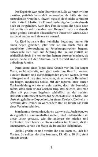 3
Das Ergebnis war nicht überraschend. Sie war nur irritiert
darüber, plötzlich behandelt zu werden, als hätte sie eine
ansteckende Krankheit, obwohl sie sich doch nicht verändert
hatte. Natürlich hatten ihr Freund und einige Vertraute damals
noch zu ihr gehalten. Auch ihre Familie stand ihr heute noch
bei, wofür sie sehr dankbar war. Dennoch hatte sie damals
schon geahnt, dass dies alles nicht von Dauer sein würde. Scan
war jetzt anders und sie waren normal.
Als Kind hatte sie ihre heimliche Begabung immer für
einen Segen gehalten, jetzt war sie ein Fluch. Was als
angebliche Untersuchung zu Forschungszwecken begann,
entwickelte sich bald zur Ächtung. Ihr Freund verließ sie
schließlich doch. Sie konnte ihm keinen Vorwurf machen, sie
kamen beide mit der Situation nicht zurecht und er wollte
unbedingt Familie.
Dann stand eines Tages diese Gestalt vor ihr. Ein junger
Mann, recht attraktiv, mit glatt rasiertem Gesicht, kurzen,
dunklen Haaren und durchdringenden grünen Augen. Er war
mittelgroß und trug eine helle Jeans, ein schwarzes Hemd und
ein beiges, modisches Sakko. Mit der legeren, aber teuren
Markenkleidung wirkte er sehr seriös, doch sie bemerkte
sofort, dass auch er das Zeichen trug. Das Zeichen, das man
allen mit positivem Ergebnis schließlich an der rechten
Halsseite eintätowiert hatte: das Zeichen des Delta-Gens. Eine
abstrakt gehaltene Doppelhelix in einem Dreieck. Die Helix in
Schwarz, das Dreieck in warnendem Rot. Es besaß das Flair
eines Verkehrsschildes.
Scan kannte niemanden, der so war wie sie. Auch jetzt, wo
sie eigentlich zusammenhalten sollten, mied und fürchtete sie
diese Leute genauso, wie die anderen sie mieden und
fürchteten. Doch bevor sie etwas anderes tun konnte, als ihn
anzustarren, sprach der Mann sie freundlich lächelnd an.
„Hallo“, grüßte er und steckte ihr eine Karte zu. „Ich bin
Marten. Du solltest dorthin kommen, 15. März, 20 Uhr, steht
alles da drauf.“
 