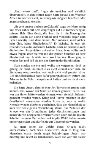 4
„Und wieso das?“, fragte sie unsicher und sichtlich
überrumpelt. In den letzten Tagen hatte sie auf dem Weg zur
Arbeit immer versucht, so wenig wie möglich beachtet oder
angesprochen zu werden.
„Es geht um uns und unsere Zukunft“, sagte der Mannruhig
und wies dabei mit dem Zeigefinger auf die Tätowierung an
seinem Hals. Eine Geste, die Scan bis in die Magengrube
spürte. „Wenn dir deine Freiheit und vielleicht sogar dein
Leben wichtig sind, dann komm. Nur anhören, sonst nichts,
kein Club, keine Mitgliedschaft!“ Er lächelte. Es war ein
freundliches, aufmunterndes Lächeln, doch sie erkannte auch
die leichten Sorgenfalten auf seiner Stirn. Scan wollte noch
etwas fragen, doch sie war mit der ganzen Situation zu sehr
überfordert und brachte kein Wort heraus. Dann ging er
wieder fort und ließ sie mit der Karte in der Hand stehen.
Scan steckte sie ein und wollte sie vergessen, doch es
gelang ihr nicht. Sie brachte es nicht einmal über sich, die
Einladung wegzuwerfen, was auch nicht viel genutzt hätte.
Der eine Blick darauf hatte dafür gesorgt, dass sich Datum und
Adresse in ihr Gehirn eingebrannt hatten und sie nicht mehr
losließen.
Sie hatte Angst, dass es eine Art Terroristengruppe sein
könnte. Das, wovor der Staat sie immer gewarnt hatte, das,
was aus ihnen hätte werden können, wenn sie nicht bekannt
gemacht worden wären. Krieg und Terror mussten in der
Gesellschaft vermieden werden, koste es, was es wolle.
Niemals wieder durfte es geschehen, dass die Menschheit so
kurz vor der eigenen Vernichtung stand! Das Zeitalter der
Kriege war ein Grundthema jeder Geschichtsstunde und
keiner durfte Krieg jemals verherrlichen oder auf die leichte
Schulter nehmen. Der so hart erkämpfte Weltfrieden musste
immer geschätzt und durfte nie zur Gewohnheit werden.
Ja, man sollte die Gefahr eines Krieges nicht
unterschätzen, doch Scan bezweifelte, dass es klug war,
Menschen etwas durch Angst beizubringen. Angst war
mächtig und leicht zu kanalisieren. Auch sie war mit dieser
 