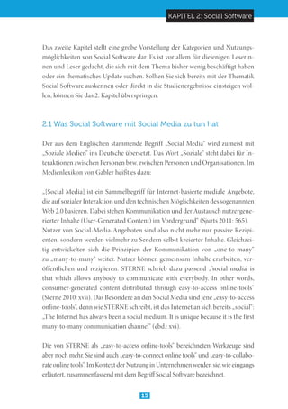 KAPITEL 2: Social Software
15
Das zweite Kapitel stellt eine grobe Vorstellung der Kategorien und Nutzungs-
möglichkeiten von Social Software dar. Es ist vor allem für diejenigen Leserin-
nen und Leser gedacht, die sich mit dem Thema bisher wenig beschäftigt haben
oder ein thematisches Update suchen. Sollten Sie sich bereits mit der Thematik
Social Software auskennen oder direkt in die Studienergebnisse einsteigen wol-
len, können Sie das 2. Kapitel überspringen.
2.1 Was Social Software mit Social Media zu tun hat
Der aus dem Englischen stammende Begriff „Social Media“ wird zumeist mit
„Soziale Medien“ ins Deutsche übersetzt. Das Wort „Soziale“ steht dabei für In-
teraktionen zwischen Personen bzw. zwischen Personen und Organisationen. Im
Medienlexikon von Gabler heißt es dazu:
„[Social Media] ist ein Sammelbegriff für Internet-basierte mediale Angebote,
die auf sozialer Interaktion und den technischen Möglichkeiten des sogenannten
Web 2.0 basieren. Dabei stehen Kommunikation und der Austausch nutzergene-
rierter Inhalte (User-Generated Content) im Vordergrund“ (Sjurts 2011: 565).
Nutzer von Social-Media-Angeboten sind also nicht mehr nur passive Rezipi-
enten, sondern werden vielmehr zu Sendern selbst kreierter Inhalte. Gleichzei-
tig entwickelten sich die Prinzipien der Kommunikation von „one-to-many“
zu „many-to-many“ weiter. Nutzer können gemeinsam Inhalte erarbeiten, ver-
öffentlichen und rezipieren. STERNE schrieb dazu passend „’social media’ is
that which allows anybody to communicate with everybody. In other words,
consumer-generated content distributed through easy-to-access online-tools“
(Sterne 2010: xvii). Das Besondere an den Social Media sind jene „easy-to-access
online-tools“, denn wie STERNE schreibt, ist das Internet an sich bereits „social“:
„The Internet has always been a social medium. It is unique because it is the first
many-to-many communication channel“ (ebd.: xvi).
Die von STERNE als „easy-to-access online-tools“ bezeichneten Werkzeuge sind
aber noch mehr. Sie sind auch „easy-to-connect online tools“ und „easy-to-collabo-
rate online tools“. Im Kontext der Nutzung in Unternehmen werden sie, wie eingangs
erläutert, zusammenfassend mit dem Begriff Social Software bezeichnet.
 