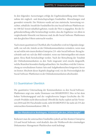 KAPITEL 3: Untersuchungsergebnisse
21
In den folgenden Auswertungen erfolgt die Ergebnisdarstellung unter Hinzu-
nahme der englisch- und deutschsprachigen Fundstellen. Abweichungen sind
gesondert vermerkt. Des Weiteren wurde auf eine statistische Auswertung ver-
zichtet, sobald die Anzahl der Fundstellen für eine Social Software Plattform un-
ter 100 fiel. Soweit inhaltlich geboten, wurde der Wert n angegeben. Bei der Er-
gebnisdarstellung sollte berücksichtigt werden, dass die Ergebnisse vor allem in
vergleichender Hinsicht von Interesse sind, da alle Social-Software-Plattformen
mit den gleichen Filtern untersucht wurden.
Nach einem quantitativen Überblick aller Fundstellen wird im Folgenden darge-
stellt, wie sich die Anteile an der Onlinekommunikation verändern, wenn man
sie auf solche mit einem direkten Enterprise 2.0- oder Social Software-Bezug be-
schränkt und wie sich das Bild verändert, wenn nur Internetquellen mit einem
guten Alexa-Rank berücksichtigt werden. Nach der Betrachtung der Tonalität
der Onlinekommunikation zu den Tools insgesamt wird einzeln dargestellt,
welche Branchen besonders häufig auftauchten. Im Anschluss wird die Untersu-
chung zu verschiedenen Feature-Sets und Aufgabenbereichen fortgesetzt, bevor
im letzten Abschnitt dieses Kapitels dargelegt wird, wie die Preiswürdigkeit der
Social-Software-Plattformen in der Onlinekommunikation abschneidet.
3.1 Quantitativer Überblick
Die quantitative Untersuchung der Kommunikation zu den Social-Software-
Plattformen zeigt eine starke Dominanz von SHAREPOINT. Dies ist bei dem
hohen Verbreitungsgrad und der vergleichsweise langen Geschichte des Mi-
crosoft-Produkts nicht überraschend. Obwohl die Suche explizit auf die Versio-
nen 2010 und 2013 beschränkt wurde, steht SHAREPOINT für mehr als 55% der
untersuchten Kommunikation (Abb. 3).
Der Platzhirsch in Bedrängnis, YAMMER gibt den „White Knight“
Reduziert man die untersuchten Fundstellen jedoch auf den Kontext Enterprise
2.0 und Social Software, wird deutlich, dass der Wettbewerb den einstmaligen
Dokumenten-Management-Platzhirschen stark bedrängt.
 