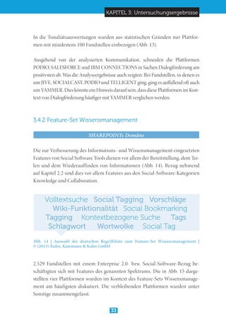 KAPITEL 3: Untersuchungsergebnisse
33
In die Tonaliätsauswertungen wurden aus statistischen Gründen nur Plattfor-
men mit mindestens 100 Fundstellen einbezogen (Abb. 13).
Ausgehend von der analysierten Kommunikation, schneiden die Plattformen
PODIO, SALESFORCE und IBM CONNECTIONS in Sachen Dialogförderung am
positivsten ab. Was die Analyseergebnisse auch zeigten: Bei Fundstellen, in denen es
um JIVE, SOCIALCAST, PODIO und TELLIGENT ging, ging es auffallend oft auch
um YAMMER. Dies könnte ein Hinweis darauf sein, dass diese Plattformen im Kon-
text von Dialogförderung häufiger mit YAMMER verglichen werden.
3.4.2 Feature-Set Wissensmanagement
SHAREPOINTs Domäne
Die zur Verbesserung des Informations- und Wissensmanagement eingesetzten
Features von Social Software Tools dienen vor allem der Bereitstellung, dem Tei-
len und dem Wiederauffinden von Informationen (Abb. 14). Bezug nehmend
auf Kapitel 2.2 sind dies vor allem Features aus den Social-Software-Kategorien
Knowledge und Collaboration.
Abb. 14 | Auswahl der deutschen Begriffsliste zum Feature-Set Wissensmanagement |	
© (2013) Kuhn, Kammann & Kuhn GmbH
2.529 Fundstellen mit einem Enterprise 2.0- bzw. Social-Software-Bezug be-
schäftigten sich mit Features des genannten Spektrums. Die in Abb. 15 darge-
stellten vier Plattformen wurden im Kontext des Feature-Sets Wissensmanage-
ment am häufigsten diskutiert. Die verbleibenden Plattformen wurden unter
Sonstige zusammengefasst.
TagsTagging Kontextbezogene Suche
Wiki-Funktionalität Social Bookmarking
Social TaggingVolltextsuche Vorschläge
Wortwolke Social TagSchlagwort
 