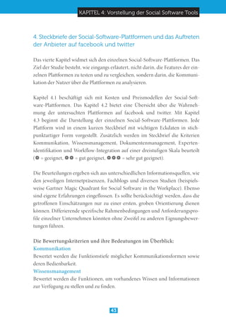 KAPITEL 4: Vorstellung der Social Software Tools
43
4. Steckbriefe der Social-Software-Plattformen und das Auftreten
der Anbieter auf facebook und twitter
Das vierte Kapitel widmet sich den einzelnen Social-Software-Plattformen. Das
Ziel der Studie besteht, wie eingangs erläutert, nicht darin, die Features der ein-
zelnen Plattformen zu testen und zu vergleichen, sondern darin, die Kommuni-
kation der Nutzer über die Plattformen zu analysieren.
Kapitel 4.1 beschäftigt sich mit Kosten und Preismodellen der Social-Soft-
ware-Plattformen. Das Kapitel 4.2 bietet eine Übersicht über die Wahrneh-
mung der untersuchten Plattformen auf facebook und twitter. Mit Kapitel
4.3 beginnt die Darstellung der einzelnen Social-Software-Plattformen. Jede
Plattform wird in einem kurzen Steckbrief mit wichtigen Eckdaten in stich-
punktartiger Form vorgestellt. Zusätzlich werden im Steckbrief die Kriterien
Kommunikation, Wissensmanagement, Dokumentenmanagement, Experten-
identifikation und Workflow-Integration auf einer dreistufigen Skala beurteilt
( = geeignet,  = gut geeignet,  = sehr gut geeignet).
Die Beurteilungen ergeben sich aus unterschiedlichen Informationsquellen, wie
den jeweiligen Internetpräsenzen, Fachblogs und diversen Studien (beispiels-
weise Gartner Magic Quadrant for Social Software in the Workplace). Ebenso
sind eigene Erfahrungen eingeflossen. Es sollte berücksichtigt werden, dass die
getroffenen Einschätzungen nur zu einer ersten, groben Orientierung dienen
können. Differierende spezifische Rahmenbedingungen und Anforderungspro-
file einzelner Unternehmen könnten ohne Zweifel zu anderen Eignungsbewer-
tungen führen.
Die Bewertungskriterien und ihre Bedeutungen im Überblick:
Kommunikation	
Bewertet werden die Funktionstiefe möglicher Kommunikationsformen sowie
deren Bedienbarkeit.
Wissensmanagement	
Bewertet werden die Funktionen, um vorhandenes Wissen und Informationen
zur Verfügung zu stellen und zu finden.
 