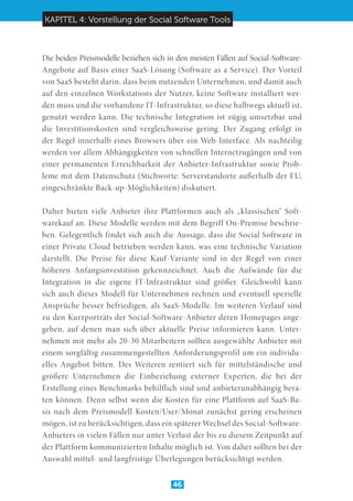 KAPITEL 4: Vorstellung der Social Software Tools
46
Die beiden Preismodelle beziehen sich in den meisten Fällen auf Social-Software-
Angebote auf Basis einer SaaS-Lösung (Software as a Service). Der Vorteil
von SaaS besteht darin, dass beim nutzenden Unternehmen, und damit auch
auf den einzelnen Workstations der Nutzer, keine Software installiert wer-
den muss und die vorhandene IT-Infrastruktur, so diese halbwegs aktuell ist,
genutzt werden kann. Die technische Integration ist zügig umsetzbar und
die Investitionskosten sind vergleichsweise gering. Der Zugang erfolgt in
der Regel innerhalb eines Browsers über ein Web-Interface. Als nachteilig
werden vor allem Abhängigkeiten von schnellen Internetzugängen und von
einer permanenten Erreichbarkeit der Anbieter-Infrastruktur sowie Prob-
leme mit dem Datenschutz (Stichworte: Serverstandorte außerhalb der EU,
eingeschränkte Back-up-Möglichkeiten) diskutiert.
Daher bieten viele Anbieter ihre Plattformen auch als „klassischen“ Soft-
warekauf an. Diese Modelle werden mit dem Begriff On-Premise beschrie-
ben. Gelegentlich findet sich auch die Aussage, dass die Social Software in
einer Private Cloud betrieben werden kann, was eine technische Variation
darstellt. Die Preise für diese Kauf-Variante sind in der Regel von einer
höheren Anfangsinvestition gekennzeichnet. Auch die Aufwände für die
Integration in die eigene IT-Infrastruktur sind größer. Gleichwohl kann
sich auch dieses Modell für Unternehmen rechnen und eventuell spezielle
Ansprüche besser befriedigen, als SaaS-Modelle. Im weiteren Verlauf sind
zu den Kurzporträts der Social-Software-Anbieter deren Homepages ange-
geben, auf denen man sich über aktuelle Preise informieren kann. Unter-
nehmen mit mehr als 20-30 Mitarbeitern sollten ausgewählte Anbieter mit
einem sorgfältig zusammengestellten Anforderungsprofil um ein individu-
elles Angebot bitten. Des Weiteren rentiert sich für mittelständische und
größere Unternehmen die Einbeziehung externer Experten, die bei der
Erstellung eines Benchmarks behilflich sind und anbieterunabhängig bera-
ten können. Denn selbst wenn die Kosten für eine Plattform auf SaaS-Ba-
sis nach dem Preismodell Kosten/User/Monat zunächst gering erscheinen
mögen, ist zu berücksichtigen, dass ein späterer Wechsel des Social-Software-
Anbieters in vielen Fällen nur unter Verlust der bis zu diesem Zeitpunkt auf
der Plattform kommunizierten Inhalte möglich ist. Von daher sollten bei der
Auswahl mittel- und langfristige Überlegungen berücksichtigt werden.
 