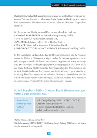 KAPITEL 5: Praktiker-Interviews
81
Das fünfte Kapitel enthält exemplarische Interviews mit Praktikern, die seit ge-
raumer Zeit den Einsatz verschiedener Social-Software-Plattformen betreuen
bzw. verantworten. Die Interviewstruktur ist dabei bei allen fünf Gesprächen
identisch.
Bei den genutzten Plattformen und Unternehmen handelt es sich um:
• Microsoft SHAREPOINT bei der real,- Group Holding GmbH,
• JIVE bei der Swiss Reinsurance Company Ltd.,
• SALESFORCE bei der Delivery Hero Holding GmbH,
• YAMMER bei der Kuhn, Kammann  Kuhn GmbH und
• IBM CONNECTIONS bei der TIMETOACT Software  Consulting GmbH.
In den Gesprächen wird deutlich, dass die Herangehensweisen und die Nutzung
unterschiedlichsten Philosophien folgen, wobei die Interviewpartner – mehr
oder weniger – von der in ihrem Unternehmen eingesetzten Lösung überzeugt
sind. Die Interviews sind nicht repräsentativ, sie zeigen jedoch, dass die Vielfalt
der Social-Software-Plattformen ihre Berechtigung hat. Für Unternehmen, die
sich mit dem Gedanken an den Einsatz einer Social Software tragen, ist es eben-
so wichtig, klare Nutzungsszenarien zu haben, die für das Unternehmen und die
Mitarbeiter einen Benefit mit sich bringen. Idealerweise sollten diese Szenarien
in angemessener Weise im Unternehmen kommuniziert werden.
5.1 MS SharePoint 2010 – Christian Eberle (Solution Manager
Portal  User Solutions; real,-)
Welche Social Software nutzen Sie?
Wir haben zuerst SHAREPOINT 2003 eingeführt. Anfang 2012 haben wir dann
auf die Version 2010 umgestellt.
Unternehmen
Interviewpartner
Funktion
Web
real,- Group Holding GmbH (METRO GROUP)
Christian Eberle, Düsseldorf
Solution Manager Portal  User Solutions
real.de; real-hypermarket.com
 