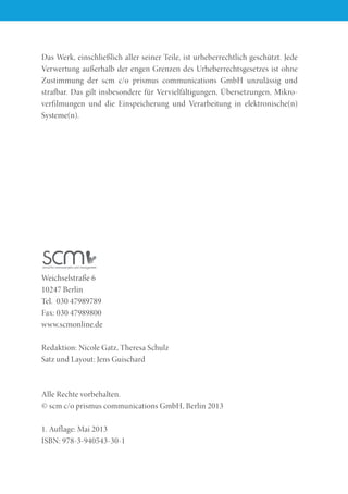 Das Werk, einschließlich aller seiner Teile, ist urheberrechtlich geschützt. Jede
Verwertung außerhalb der engen Grenzen des Urheberrechtsgesetzes ist ohne
Zustimmung der scm c/o prismus communications GmbH unzulässig und
strafbar. Das gilt insbesondere für Vervielfältigungen, Übersetzungen, Mikro-
verfilmungen und die Einspeicherung und Verarbeitung in elektronische(n)
Systeme(n).
Weichselstraße 6
10247 Berlin
Tel. 030 47989789
Fax: 030 47989800
www.scmonline.de
Redaktion: Nicole Gatz, Theresa Schulz
Satz und Layout: Jens Guischard
Alle Rechte vorbehalten.
© scm c/o prismus communications GmbH, Berlin 2013
1. Auflage: Mai 2013
ISBN: 978-3-940543-30-1
 