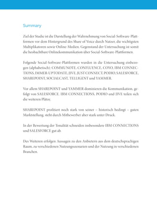 Summary
Ziel der Studie ist die Darstellung der Wahrnehmung von Social-Software-Platt-
formen vor dem Hintergrund des Share of Voice durch Nutzer, die wichtigsten
Multiplikatoren sowie Online-Medien. Gegenstand der Untersuchung ist somit
die beobachtbare Onlinekommunikation über Social-Software-Plattformen.
Folgende Social-Software-Plattformen wurden in die Untersuchung einbezo-
gen (alphabetisch): COMMUNOTE, CONFLUENCE, COYO, IBM CONNEC-
TIONS, IMMER-UPTODATE, JIVE, JUST CONNECT, PODIO, SALESFORCE,
SHAREPOINT, SOCIALCAST, TELLIGENT und YAMMER.
Vor allem SHAREPOINT und YAMMER dominieren die Kommunikation, ge-
folgt von SALESFORCE. IBM CONNECTIONS, PODIO und JIVE teilen sich
die weiteren Plätze.
SHAREPOINT profitiert noch stark von seiner – historisch bedingt – guten
Marktstellung, steht durch Mitbewerber aber stark unter Druck.
In der Bewertung der Tonalität schneiden insbesondere IBM CONNECTIONS
und SALESFORCE gut ab.
Des Weiteren erfolgen Aussagen zu den Anbietern aus dem deutschsprachigen
Raum, zu verschiedenen Nutzungsszenarien und der Nutzung in verschiedenen
Branchen.
 