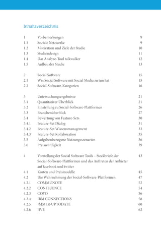 Inhaltsverzeichnis
1	Vorbemerkungen	 9
1.1	 Soziale Netzwerke	 9
1.2	 Motivation und Ziele der Studie	 10
1.3	Studiendesign	 11
1.4	 Das Analyse-Tool talkwalker	 12
1.5	 Aufbau der Studie	 13
2	 Social Software	 15
2.1	 Was Social Software mit Social Media zu tun hat	 15
2.2	Social-Software-Kategorien	 16
3	Untersuchungsergebnisse	 21
3.1	 Quantitativer Überblick	 21
3.2	 Einstellung zu Social-Software-Plattformen	 26
3.3	Branchenüberblick	 27
3.4	 Bewertung von Feature-Sets	 30
3.4.1	 Feature-Set Dialog	 31
3.4.2	 Feature-Set Wissensmanagement	 33
3.4.3	 Feature-Set Kollaboration	 35
3.5	 Aufgabenbezogene Nutzungsszenarien	 36
3.6	Preiswürdigkeit	 39
4	 Vorstellung der Social Software Tools – Steckbriefe der 	 43
	 Social-Software-Plattformen und das Auftreten der Anbieter
	 auf facebook und twitter
4.1	 Kosten und Preismodelle	 45
4.2	 Die Wahrnehmung der Social-Software-Plattformen	 47
4.2.1	COMMUNOTE						 52
4.2.2	CONFLUENCE	 54
4.2.3	COYO	 56
4.2.4	 IBM CONNECTIONS	 58
4.2.5	IMMER-UPTODATE	 60
4.2.6	JIVE	 62
 