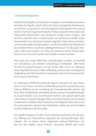 KAPITEL 1: Vorbemerkungen
9
1.1 Soziale Netzwerke
Soziale Netzwerke gibt es seit Menschen in Gruppen zusammenleben. Nutzt man
aber heute den Begriff „soziales Netzwerk“ abseits soziologischer Diskussionen,
ist sofort klar, was gemeint ist: die technologische Umsetzung der Netzwerke im
Internet. Facebook steigert trotz kritischer Diskussionen über Datenschutz oder
Erlösmodelle kontinuierlich seine Reichweite. Google startete Google+, und
obwohl es vielleicht nicht so schnell wächst, wie vom Konzern erhofft, werden
kontinuierlich neue, interessante Features eingeführt. Neben diesen und weite-
ren Generalisten gibt es die Spezialisten – soziale Netzwerke für die Jobsuche, für
den perfekten Partner und für die vielfältigsten Interessen. Sie alle zeigen: Men-
schen wollen sich vernetzen, sie wollen ihre Interessen und ihr Wissen teilen.
Noch nie war es so einfach, gemeinsam Projekte zu starten wie heute.
Wenn auch mit weniger öffentlicher Aufmerksamkeit versehen, ist innerhalb
von Unternehmen eine ähnliche Entwicklung zu beobachten. 2006 führte
McAFEE den Begriff Enterprise 2.0 (vgl. McAfee 2006: 23) ein. Er vollzog mit
dieser Begriffskreation die verbale Verbindung zwischen den technologischen
Möglichkeiten des Web 2.0 und der Unternehmenswelt. Soziale Netzwerke hiel-
ten Einzug in Unternehmen.
In Anlehnung an ROSSI bezeichnet der Begriff „Enterprise 2.0“ eine Organi-
sation, in der interne und externe Stakeholder gemeinsam und auf Basis einer
Software-Plattform an der Erreichung der Unternehmensziele arbeiten (vgl.
Rossi 2013). Parallel haben sich mittlerweile die synonym verwendbaren Begrif-
fe „Social Enterprise“ und „Social Business“ etabliert, „die zugleich jedoch auch
‚Unternehmen mit gemeinnützigen Zielen‘ bezeichnen können und aus diesem
Grunde missverständlich“ (ebd.) sein können. Diese Begriffe stellen nicht so sehr
den technologischen Aspekt in den Mittelpunkt, sondern den der Interaktion
zwischen Mitgliedern des Netzwerkes.
Die Begriffe Enterprise 2.0 oder Social Enterprise beschreiben also die posi-
tive Haltung eines Unternehmens gegenüber der Nutzung derartiger Tech-
nologien. Die zu diesem Zweck eingesetzten Software-Plattformen wer-
den mit dem Begriff „Social Software“ bezeichnet. ROSSI geht soweit,
 