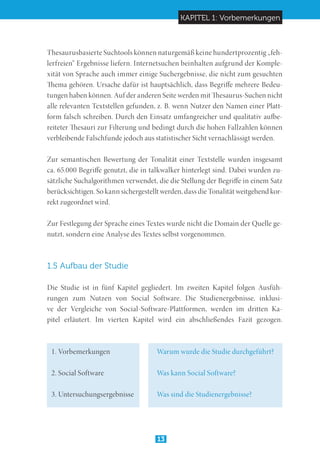 KAPITEL 1: Vorbemerkungen
13
Thesaurusbasierte Suchtools können naturgemäß keine hundertprozentig „feh-
lerfreien“ Ergebnisse liefern. Internetsuchen beinhalten aufgrund der Komple-
xität von Sprache auch immer einige Suchergebnisse, die nicht zum gesuchten
Thema gehören. Ursache dafür ist hauptsächlich, dass Begriffe mehrere Bedeu-
tungen haben können. Auf der anderen Seite werden mit Thesaurus-Suchen nicht
alle relevanten Textstellen gefunden, z. B. wenn Nutzer den Namen einer Platt-
form falsch schreiben. Durch den Einsatz umfangreicher und qualitativ aufbe-
reiteter Thesauri zur Filterung und bedingt durch die hohen Fallzahlen können
verbleibende Falschfunde jedoch aus statistischer Sicht vernachlässigt werden.
Zur semantischen Bewertung der Tonalität einer Textstelle wurden insgesamt
ca. 65.000 Begriffe genutzt, die in talkwalker hinterlegt sind. Dabei wurden zu-
sätzliche Suchalgorithmen verwendet, die die Stellung der Begriffe in einem Satz
berücksichtigen. So kann sichergestellt werden, dass die Tonalität weitgehend kor-
rekt zugeordnet wird.
Zur Festlegung der Sprache eines Textes wurde nicht die Domain der Quelle ge-
nutzt, sondern eine Analyse des Textes selbst vorgenommen.
1.5 Aufbau der Studie
Die Studie ist in fünf Kapitel gegliedert. Im zweiten Kapitel folgen Ausfüh-
rungen zum Nutzen von Social Software. Die Studienergebnisse, inklusi-
ve der Vergleiche von Social-Software-Plattformen, werden im dritten Ka-
pitel erläutert. Im vierten Kapitel wird ein abschließendes Fazit gezogen.
1. Vorbemerkungen	 	 Warum wurde die Studie durchgeführt?
2. Social Software		 Was kann Social Software?
3. Untersuchungsergebnisse	 Was sind die Studienergebnisse?
 