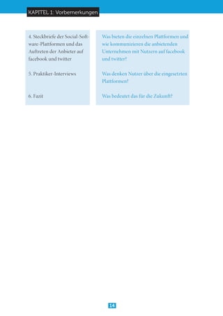 KAPITEL 1: Vorbemerkungen
14
4. Steckbriefe der Social-Soft-	 Was bieten die einzelnen Plattformen und
ware-Plattformen und das 	 wie kommunizieren die anbietenden
Auftreten der Anbieter auf 	 Unternehmen mit Nutzern auf facebook
facebook und twitter		 und twitter?	
5. Praktiker-Interviews	 	 Was denken Nutzer über die eingesetzten 	
				Plattformen?
6. Fazit				 Was bedeutet das für die Zukunft?
 