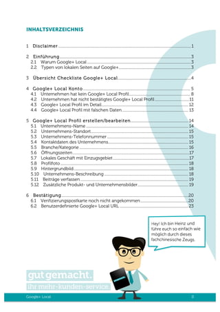 Google+ Local II
INHALTSVERZEICHNIS
1	
   Disclaimer ...........................................................................................................................................1
2	
   Einführung..........................................................................................................................................3
2.1	
   Warum Google+ Local .............................................................................................................3	
  
2.2	
   Typen von lokalen Seiten auf Google+............................................................................3
3	
   Übersicht Checkliste Google+ Local.............................................................................4
4	
   Google+ Local Konto ................................................................................................................ 5
4.1	
   Unternehmen hat kein Google+ Local Profil................................................................ 8	
  
4.2	
   Unternehmen hat nicht bestätigtes Google+ Local Profil ....................................11	
  
4.3	
   Google+ Local Profil im Detail........................................................................................... 12	
  
4.4	
   Google+ Local Profil mit falschen Daten ..................................................................... 13
5	
   Google+ Local Profil erstellen/bearbeiten ............................................................ 14
5.1	
   Unternehmens-Name ........................................................................................................... 14	
  
5.2	
   Unternehmens-Standort...................................................................................................... 15	
  
5.3	
   Unternehmens-Telefonnummer ..................................................................................... 15	
  
5.4	
   Kontaktdaten des Unternehmens.................................................................................... 15	
  
5.5	
   Branche/Kategorie .................................................................................................................. 16	
  
5.6	
   Öffnungszeiten..........................................................................................................................17	
  
5.7	
   Lokales Geschäft mit Einzugsgebiet................................................................................17	
  
5.8	
   Profilfoto...................................................................................................................................... 18	
  
5.9	
   Hintergrundbild........................................................................................................................ 18	
  
5.10	
   Unternehmens-Beschreibung ........................................................................................ 18	
  
5.11	
   Beiträge verfassen ................................................................................................................. 19	
  
5.12	
   Zusätzliche Produkt- und Unternehmensbilder..................................................... 19
6	
   Bestätigung.....................................................................................................................................20	
  
6.1	
   Verifizierungspostkarte noch nicht angekommen..................................................20	
  
6.2	
   Benutzerdefinierte Google+ Local URL ........................................................................23
 