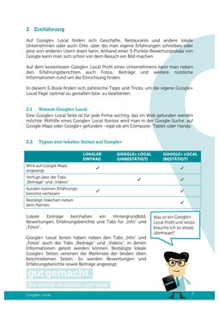 Google+ Local 3
2 Einführung
Auf Google+ Local finden sich Geschäfte, Restaurants und andere lokale
Unternehmen oder auch Orte, über die man eigene Erfahrungen schreiben oder
jene von anderen Usern lesen kann. Anhand einer 5-Punkte-Bewertungsskala von
Google kann man sich schon vor dem Besuch ein Bild machen.
Auf dem kostenlosen Google+ Local Profil eines Unternehmens kann man neben
den Erfahrungsberichten auch Fotos, Beiträge und weitere nützliche
Informationen rund um die Einrichtung finden.
In diesem E-Book finden sich zahlreiche Tipps und Tricks, um die eigene Google+
Local Page optimal zu gestalten bzw. zu bearbeiten.
2.1 Warum Google+ Local
Eine Google+ Local Seite ist für jede Firma wichtig, das im Web gefunden werden
möchte. Mithilfe eines Google+ Local Kontos wird man in der Google-Suche, auf
Google Maps oder Google+ gefunden –egal ob am Computer, Tablet oder Handy.
2.2 Typen von lokalen Seiten auf Google+
LOKALER
EINTRAG
GOOGLE+ LOCAL
(UNBESTÄTIGT)
GOOGLE+ LOCAL
(BESTÄTIGT)
Wird auf Google Maps
angezeigt
✓ ✓
Verfügt über die Tabs
„Beiträge“ und „Videos“
✓ ✓
Kunden können Erfahrungs-
berichte verfassen
✓ ✓
Bestätigt-Häkchen neben
dem Namen
✓
Lokale Einträge beinhalten ein Hintergrundbild,
Bewertungen, Erfahrungsberichte und Tabs für „Info“ und
„Fotos“.
Google+ Local Seiten haben neben den Tabs „Info“ und
„Fotos“ auch die Tabs „Beiträge“ und „Videos“, in denen
Informationen geteilt werden können. Bestätigte lokale
Google+ Seiten vereinen die Merkmale der beiden oben
beschriebenen Seiten. So werden Bewertungen und
Erfahrungsberichte sowie Beiträge angezeigt.
 
