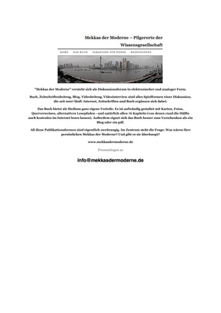 "Mekkas der Moderne" versteht sich als Diskussionsforum in elektronischer und analoger Form.

Buch, Zeitschriftenbeitrag, Blog, Videobeitrag, Videointerview sind alles Spielformen einer Diskussion,
               die seit 2007 läuft. Internet, Zeitschriften und Buch ergänzen sich dabei.

     Das Buch bietet als Medium ganz eigene Vorteile. Es ist aufwändig gestaltet mit Karten, Fotos,
  Querverweisen, alternativen Lesepfaden - und natürlich allen 76 Kapiteln (von denen rund die Hälfte
auch kostenlos im Internet lesen lassen). Außerdem eignet sich das Buch besser zum Verschenken als ein
                                            Blog oder ein pdf.

 All diese Publikationsformen sind eigentlich zweitrangig. Im Zentrum steht die Frage: Was wären Ihre
                     persönlichen Mekkas der Moderne? Und gibt es sie überhaupt?

                                     www.mekkasdermoderne.de

                                           Presseanfragen an
 