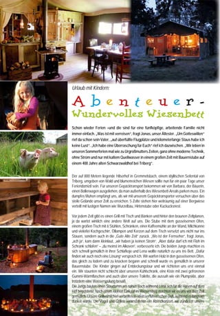 Urlaub mit Kindern:                                                                            Öllampen an und genossen bei einem guten Glas Wein den               Informationen Wundervolles WiesenBett:
                                                                                                    unglaublichen Sternenhimmel. „Morgen werden wir zusammen

     Abenteuer-
                                                                                                                                                                         Urlaub wie vor 100 Jahren!
                                                                                                    mit Paula, der Seniorbäuerin, im hofeigenen Backhaus unser           Alle WiesenBett-Höfe liegen inmitten von Wiesen und Wäl-
                                                                                                    erstes Bauernbrot backen“ verriet ich „und für den Abend             dern und jeder Hof ist einzigartig – vom 400 Jahre alten
                                                                                                    haben wir „Wiesenwellness“ gebucht“. Wir schliefen allesamt          Schwarzwaldhof in Triberg über einen Schafhof in den Dünen
     Wundervolles Wiesenbett                                                                        wunderbar. Am Morgen hatten wir aber so unsere Mühe mit dem
                                                                                                    Kaffeemahlen. Nichts war’s mit Kaffee auf Knopfdruck aus der
                                                                                                                                                                         der holländischen Insel Texel, einem Bio-Ziegenhof mit eige-
                                                                                                                                                                         ner Käserei direkt am Meer bis hin zu Hofgut Rembs im Wes-
                                                                                                    Maschine. Dafür dufteten die echten Kaffeebohnen wundervoll          terwald, einem Paradies für Reiter. Die 45 qm großen Zelt-
     Schon wieder Ferien –und die sind für eine fünfköpfige, arbeitende Familie nicht
                                                                                                    und das Bauernbrot und die selbst gemachte Marmelade aus             Lodges sind ausgestattet mit kuscheligen Schlafkojen, Holz-
     immer einfach. „Was ist mit verreisen“, fragt Jonas, unser Ältester. „Um Gotteswillen“         dem Hofladen schmeckten sensationell.                                ofen, Dielenboden, Kochgeschirr, Kaffeemühle und Toilette
     rief da schon sein Vater, „auf überfüllte Flugplätze und kilometerlange Staus habe ich                                                                              (Duschmöglichkeiten beim Hof). Strom gibt es nicht, Öllampen
     keine Lust“. „Ich habe eine Überraschung für Euch“ rief ich dazwischen. „Wir leben in          Die Kinder haben wir nach dem Frühstück nicht mehr gesehen.          und Kerzen sorgen für romantische Beleuchtung. Jeder Hof
     unseren Sommerferien mal wie zu Urgroßmutters Zeiten, ganz ohne moderne Technik,               Die Jungs bauten an ihrem Staudamm weiter und hatten                 bietet verschiedene Aktivitäten, wie Reiten, Traktorfahren, Ka-
     ohne Strom und nur mit kaltem Quellwasser in einem großen Zelt mit Bauernstube auf             den Weiher zum Baden entdeckt, Lena durfte Hühnereier                nutouren, Wanderungen mit dem Esel, Spiel- und Kuschel-
                                                                                                    sammeln, die Hasen füttern, mit dem Pony ausreiten, tollte mit       scheunen oder ein Pool unter dem Sternenhimmel. Im Hofladen
     einem 400 Jahre alten Schwarzwaldhof bei Triberg“.
                                                                                                    dem Hofhund Jack herum und verteilte viele Streicheleinheiten        kann man Fleisch, Hausmacherwurst, Bauernbrot, Marmeladen,
                                                                                                    an Ziegen, Katzen und Kühe. Und wir hatten endlich mal Zeit          Honig, Eier, Milch, Butter, Kartoffeln, Gemüse u.v.m., erstehen,
     Der auf 800 Metern liegende Hilserhof in Gremmelsbach, einem idyllischen Seitental von         in Ruhe ein Buch zu lesen, in der Sonne zu liegen und einfach        im Kräuter- oder Obstgarten kann selbst geerntet werden.
     Triberg, umgeben von Wald und blumenreichen Wiesen sollte nun für ein paar Tage unser          nur den Tag zu genießen.                                             Auf dem Hilserhof der Familie Wernet darf auch beim Heuen
     Feriendomizil sein. Für unseren Gepäcktransport bekommen wir von Barbara, der Bäuerin,                                                                              geholfen werden. Für das Angeln im Forellenteich können
     einen Bollerwagen ausgeliehen, da man außerhalb des Wiesenbett-Areals parken muss. Ein         Ach ja – unser Wiesenwellness war auch noch eine kleine              Angeln ausgeliehen werden. Bäuerin Barbara packt für Gäste
     dumpfes Muhen empfängt uns, als wir mit unserem Gepäcktransporter versuchen über das           Sensation. Malerisch versteckt zwischen wilden Kirschbäu-            auch leckere Schwarzwälder Picknickkörbe. Der Hilserhof
     steile Gelände unser Zelt zu erreichen. 5 Zelte stehen hier weiträumig auf einer Bergwiese     men schwitzten wir in der urigen Wiesen-Sauna und ent-               Triberg-Gremmelsbach bietet:
     verteilt mit lustigen Namen wie Wurzelbau, Hirtenstube oder Kuckucksnest.                      spannten anschließend im warmen Wasser des Sternen-                  5 Zelte für bis zu 6 Pers. auf der „Hilserhofalm“.
                                                                                                    himmelbadepools, einem großen, holzbefeuerten Zuber.                 Drei Übernachtungen gibt es schon ab 285 Euro, eine
     Vor jedem Zelt gibt es einen Grill mit Tisch und Bänken und hinter den braunen Zeltplanen,     Unsere Wiesenbett-Ferien vergingen wie im Flug und niemand           Woche ab 435 € (bis 6 Personen) www.hilserhof.de
     ja da wartet wirklich eine andere Welt auf uns. Die Stube mit dem gusseisernen Ofen,           hat Fernseher, Computer und Handy vermisst, aber alle waren          Zu buchen über „Wundervolles WiesenBett“,
     einem großen Tisch mit 6 Stühlen, Schränken, einer Kaffeemühle an der Wand, Milchkanne         um viele tolle Erfahrungen reicher.                                  www.wiesenbett.de, Telefon +49 (0) 2 21/82 82 90 39.
     und vielerlei Kochgeschirr, Öllampen und Kerzen auf dem Tisch versetzt uns nicht nur ins
     Stauen, sondern auch in die „Gute Alte Zeit“ zurück. „Wo ist der Fernseher“, fragt Jonas,
     „ach ja“, kam dann kleinlaut, „wir haben ja keinen Strom“. „Aber dafür darf ich mit Floh im
     Schrank schlafen“ – „du meinst im Alkoven“, verbesserte ich. Die beiden Jungs machten es
     sich schnell gemütlich in ihrer Schlafkoje und Lena wollte natürlich zu uns ins Bett. „Dafür       www.siggset.com
     finden wir auch noch eine Lösung“ versprach ich. Wir warfen Holz in den gusseisernen Ofen,                  Fühlen • Riechen • Hören • Sehen
     das gleich zu lodern und zu knacken begann und schnell wurde es gemütlich in unserer                  + Luxus für die Sinne mit UV- Glanzlack +
     Bauernstube. Die Kinder gingen auf Entdeckungstour und wir richteten uns erst einmal
     ein. Wir staunten nicht schlecht über unseren Kühlschrank, eine Kiste mit zwei gefrorenen
     Gummi-Wärmflaschen und auch über unsere Toilette, die aussah wie ein Plumpsklo, aber
     trotzdem eine Wasserspülung besaß.
     Die Jungs bauten einen Staudamm am nahen Bach während Lena sich für die Hasen auf dem              Kompetenz in Papier, Farbe, Logistik. Digital- und Offsetdruck
     Hof begeisterte. Nach einem kleinen Einkauf im Wiesenshop machten wir es uns vor dem Zelt
     gemütlich. Unsere Grillwürstchen verbreiteten einen verführerischen Duft, während es langsam       FSC und Klimaneutral zertiﬁziert

     dunkel wurde. Die Vögel und Grillen veranstalteten ein Abendkonzert, wir zündeten unsere
32                                                                                                                                                                                                                                          33
 