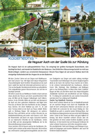 Region Bodensee
                                                                           Aachtopf                                                                 Beuren a.d.A.




     Raderlebnis -
                                                                                            Radolfzell                                                                                                  Stein am Rhein

                                                                                                                                      In Öhningen, beim Schloss Kattenhorn, führt, vorbei an der     queren eine Brücke (Achtung danach geradeaus fahren),
                                     die Hegauer Aach von der Quelle bis zur Mündung                                                  Blasiuskapelle, ein Weg hinunter zum See. Zwei Bänke und       schieben unser Rad 200 m durch die schöne Fußgängerzone
                                                                                                                                      ein kleiner Strand laden hier zum Baden ein.                   von Konstanz und erreichen kurz darauf den Bahnhof. Mit
     Die Hegauer Aach ist ein außergewöhnlicher Fluss. Sie entspringt der größten Karstquelle Deutschlands, dem                       Durch Wiesen und Felder geht es weiter nach Stein am Rhein.    dem „Seehas“ geht es jetzt wieder zurück nach Singen. Wer
     Aachtopf bei Aach, und mündet bei Radolfzell in den Bodensee. Zwei Drittel ihrer Wassermenge bezieht sie nicht aus               Herrliche Wandmalereien und Erker verzierte Häuser auf dem     allerdings noch die tolle Kneipenszene am Hafen genießen
     Niederschlägen, sondern aus versickertem Donauwasser. Diesem Fluss folgen wir auf unserer Radtour durch die                      Marktplatz, blumengeschmückte Brunnen, kleine Gassen,          möchte, bleibt noch eine Nacht in Konstanz.
                                                                                                                                      zahlreiche Gartenwirtschaften und Restaurants und die über
     einzigartige Kulturlandschaft des Hegaus bis an den Bodensee.                                                                                                                                                       Informationen:
                                                                                                                                      allem thronende Burg Hohenklingen machen den Besuch die-
     Mit dem „Seehas“ fahren wir von Singen nach Mühlhausen,           nen Stadtgarten von Singen und radeln entlang mächtiger        ses kleinen Städtchens zu einem besonderen Erlebnis.            Start: Bahnhof Singen, Fahrt mit dem Seehas nach
     dem Start unserer Tour. Wir folgen dem blauen Wegzeichen          Trauerweiden nach Rielasingen mit seinem Skulpturengarten      In Stein am Rhein geht es nun auf die Schweizer Radroute        Mühlhausen, 1. Tag Aachradweg: Mühlhausen -
     „Flusserlebnispfad“ durch herrliche Streuobstwiesen bis nach      direkt an der Aach. Die nächste Pause machen wir in Arlen,     Nr. 2 Richtung Konstanz-Kreuzlingen. Nach der Autobrücke        Radolfzell: überwiegend Naturwege, 43 km,
     Aach, radeln hier durch die Unterstadt und kommen nach ca.        in der schönen Gartenwirtschaft des Gasthauses „Arlemer        von Stein radeln wir entlang der Bahngleise durch Weinberge,    2. Tag Bodensee-Radweg: Radolfzell – Konstanz
     7 km zur Aachquelle. Beeindruckend sind die aus unheimlicher      Gems“ (Mo. Ruhetag). Über Worblingen und Bohlingen             Wiesen und Felder und zwischen Steckborn und Berlingen          über Höri: ca. 57 km, überwiegend asphaltierte Wege
     Tiefe aufquellenden grünen Wassermassen, die sich hier im         geht es nun Richtung Moos. In Moos beim Hotel „Gottfried“      direkt am See entlang. Bis Mannenbach verläuft die Route et-    Anforderungen: mittel, einige Steigungen im Bereich Höri
     Aachtopf sammeln.                                                 biegen wir links ab und fahren durch das Naturschutzgebiet     was seeferner aber mit schöner Aussicht auf den Bodensee.       Radwegzeichen an der Aach:
     Wir fahren zurück bis zur Mühlhauser Straße in Aach und nun       „Radolfzeller Aachried und anschließend auf dem Radweg         Immer wieder durchqueren wir kleine Ortschaften mit schönen     Flusserlebnispfad, Bodensee-
     etwas abseits des Flusses auf einem aussichtsreichen Feld-        Nr. 13 entlang der Landstraße bis zum zweiten Kreisverkehr     Fachwerkhäusern. Kurz nach Ermatingen mit dem Schloss           radzeichen, Schweizer Rad-Route Nr. 2
     weg, mit Blick auf die Hegauer Vulkankegel, nach Volkers-         und dann dem See entlang nach Radolfzell.                      Arenenberg erreichen wir den Grenzübergang Konstanz-            Informationen über den Aach-Radweg:
     hausen. In der Ortsmitte halten wir uns links und überqueren      Zweiter Tag: Radolfzell - Konstanz                             Kreuzlingen. Wir folgen dem Hinweis Bahnhof/Zentrum, über-      Touristinformation Singen Tel. +49(0)7731 85-262
     die Aach auf einer gedeckten Holzbrücke und folgen dem            Nach einem schönen Abend am See in Radolfzell bummeln
     Fluss bis zur Brücke über den Aachkanal, wo das Landgast-         wir am nächsten Morgen noch durch die Radolfzeller Alt-               Geheimtipp am westlichen Bodensee                                   Eine Landschaft, geprägt vom Feuer
     haus Sternen, mit einem Mühlrad aus dem 15. Jh. und               stadt mit dem sehenswerten Münster und decken uns auf           Grenzenloses Gartenerlebnis Hegau-Schaffhausen                            der Vulkane und dem Eis der Glet-
     einer Terrasse direkt an der Aach zur Pause einlädt. Weiter       dem Markt mit Leckereien für den neuen Radtag ein. Von                                                                                    scher mit mächtigen Burgen und
     geht es Richtung Singen. Wir überqueren ein weiteres              Radolfzell aus geht es zunächst wieder Richtung Moos. Auf                                                                                 unberührter Landschaft. 50 öffent-
     Mal den Fluss und fahren auf der rechten Uferseite bis zur        dem Bodenseeradweg kommen wir nun an der Aach-Mündung                                                                                     liche und private Gärten im Schaff-
     Autobahnunterführung und weiter nach Beuren a.d.A. Über           vorbei. Schön ist der Strand von Moos und ganz idyllisch ist
                                                                                                                                                                                                                 hauserland und im Hegau präsen-
     die Rebenstraße und durch ein enges Gässchen kommen               Itznang. Auf dieser traumhaft schönen Strecke über die
                                                                                                                                                                                                                 tieren die grenzenlose Vielfalt und
     wir zur malerischen Ortsmitte bei der Aachbrücke. Schön           Höri genießen wir immer wieder herrliche Ausblicke auf den
                                                                                                                                                                                                                 Gestaltungsmöglichkeiten.
     ist der Blick auf den abzweigenden Mühlkanal, der für die         Bodensee. In Horn kommt man am Restaurant Schlössle mit
                                                                                                                                                                                                                 Entdecken Sie das grenzenlose
     Wasserkraftnutzung renoviert wurde.                               seiner schönen Seeterrasse nicht ohne einzukehren vorbei.               Arbeitsgemeinschaft              Schaffhauserland Tourismus,
                                                                                                                                                                                                                 Kleinod HEGAU - SCHAFFHAU-
     Unser nächstes Ziel ist Hausen und bei der Aachbrücke „Re-        Die anschließende Fahrt nach Wangen und Öhningen ist ge-        Hegau-Touristik e.V., D-78224 Singen,       CH-8201 Schaffhausen
                                                                                                                                         Telefon +49 (0) 77 31 / 85 - 262,        Tel. +41 (0)52 632 40 20,      SEN nah am Bodensee, weit vom
     mishof“ geht es wieder auf die andere Flussseite. Wir erreichen   spickt mit Steigungen und rasanten Abfahrten, aber auch mit
                                                                                                                                                  www.hegau.de                   www.schaffhauserland.ch         Stress.
     das sehenswerte Landesgartenschaugelände und den schö-            herrlichen Bodenseeblicken.
38                                                                                                                                                                                                                                                               39
 