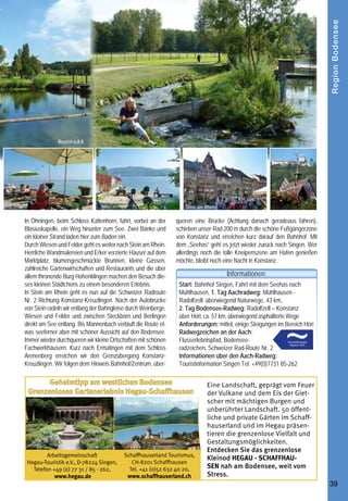 Region Bodensee
                                                                           Aachtopf                                                                 Beuren a.d.A.




     Raderlebnis -
                                                                                            Radolfzell                                                                                                  Stein am Rhein

                                                                                                                                      In Öhningen, beim Schloss Kattenhorn, führt, vorbei an der     queren eine Brücke (Achtung danach geradeaus fahren),
                                     die Hegauer Aach von der Quelle bis zur Mündung                                                  Blasiuskapelle, ein Weg hinunter zum See. Zwei Bänke und       schieben unser Rad 200 m durch die schöne Fußgängerzone
                                                                                                                                      ein kleiner Strand laden hier zum Baden ein.                   von Konstanz und erreichen kurz darauf den Bahnhof. Mit
     Die Hegauer Aach ist ein außergewöhnlicher Fluss. Sie entspringt der größten Karstquelle Deutschlands, dem                       Durch Wiesen und Felder geht es weiter nach Stein am Rhein.    dem „Seehas“ geht es jetzt wieder zurück nach Singen. Wer
     Aachtopf bei Aach, und mündet bei Radolfzell in den Bodensee. Zwei Drittel ihrer Wassermenge bezieht sie nicht aus               Herrliche Wandmalereien und Erker verzierte Häuser auf dem     allerdings noch die tolle Kneipenszene am Hafen genießen
     Niederschlägen, sondern aus versickertem Donauwasser. Diesem Fluss folgen wir auf unserer Radtour durch die                      Marktplatz, blumengeschmückte Brunnen, kleine Gassen,          möchte, bleibt noch eine Nacht in Konstanz.
                                                                                                                                      zahlreiche Gartenwirtschaften und Restaurants und die über
     einzigartige Kulturlandschaft des Hegaus bis an den Bodensee.                                                                                                                                                       Informationen:
                                                                                                                                      allem thronende Burg Hohenklingen machen den Besuch die-
     Mit dem „Seehas“ fahren wir von Singen nach Mühlhausen,           nen Stadtgarten von Singen und radeln entlang mächtiger        ses kleinen Städtchens zu einem besonderen Erlebnis.            Start: Bahnhof Singen, Fahrt mit dem Seehas nach
     dem Start unserer Tour. Wir folgen dem blauen Wegzeichen          Trauerweiden nach Rielasingen mit seinem Skulpturengarten      In Stein am Rhein geht es nun auf die Schweizer Radroute        Mühlhausen, 1. Tag Aachradweg: Mühlhausen -
     „Flusserlebnispfad“ durch herrliche Streuobstwiesen bis nach      direkt an der Aach. Die nächste Pause machen wir in Arlen,     Nr. 2 Richtung Konstanz-Kreuzlingen. Nach der Autobrücke        Radolfzell: überwiegend Naturwege, 43 km,
     Aach, radeln hier durch die Unterstadt und kommen nach ca.        in der schönen Gartenwirtschaft des Gasthauses „Arlemer        von Stein radeln wir entlang der Bahngleise durch Weinberge,    2. Tag Bodensee-Radweg: Radolfzell – Konstanz
     7 km zur Aachquelle. Beeindruckend sind die aus unheimlicher      Gems“ (Mo. Ruhetag). Über Worblingen und Bohlingen             Wiesen und Felder und zwischen Steckborn und Berlingen          über Höri: ca. 57 km, überwiegend asphaltierte Wege
     Tiefe aufquellenden grünen Wassermassen, die sich hier im         geht es nun Richtung Moos. In Moos beim Hotel „Gottfried“      direkt am See entlang. Bis Mannenbach verläuft die Route et-    Anforderungen: mittel, einige Steigungen im Bereich Höri
     Aachtopf sammeln.                                                 biegen wir links ab und fahren durch das Naturschutzgebiet     was seeferner aber mit schöner Aussicht auf den Bodensee.       Radwegzeichen an der Aach:
     Wir fahren zurück bis zur Mühlhauser Straße in Aach und nun       „Radolfzeller Aachried und anschließend auf dem Radweg         Immer wieder durchqueren wir kleine Ortschaften mit schönen     Flusserlebnispfad, Bodensee-
     etwas abseits des Flusses auf einem aussichtsreichen Feld-        Nr. 13 entlang der Landstraße bis zum zweiten Kreisverkehr     Fachwerkhäusern. Kurz nach Ermatingen mit dem Schloss           radzeichen, Schweizer Rad-Route Nr. 2
     weg, mit Blick auf die Hegauer Vulkankegel, nach Volkers-         und dann dem See entlang nach Radolfzell.                      Arenenberg erreichen wir den Grenzübergang Konstanz-            Informationen über den Aach-Radweg:
     hausen. In der Ortsmitte halten wir uns links und überqueren      Zweiter Tag: Radolfzell - Konstanz                             Kreuzlingen. Wir folgen dem Hinweis Bahnhof/Zentrum, über-      Touristinformation Singen Tel. +49(0)7731 85-262
     die Aach auf einer gedeckten Holzbrücke und folgen dem            Nach einem schönen Abend am See in Radolfzell bummeln
     Fluss bis zur Brücke über den Aachkanal, wo das Landgast-         wir am nächsten Morgen noch durch die Radolfzeller Alt-               Geheimtipp am westlichen Bodensee                                   Eine Landschaft, geprägt vom Feuer
     haus Sternen, mit einem Mühlrad aus dem 15. Jh. und               stadt mit dem sehenswerten Münster und decken uns auf           Grenzenloses Gartenerlebnis Hegau-Schaffhausen                            der Vulkane und dem Eis der Glet-
     einer Terrasse direkt an der Aach zur Pause einlädt. Weiter       dem Markt mit Leckereien für den neuen Radtag ein. Von                                                                                    scher mit mächtigen Burgen und
     geht es Richtung Singen. Wir überqueren ein weiteres              Radolfzell aus geht es zunächst wieder Richtung Moos. Auf                                                                                 unberührter Landschaft. 50 öffent-
     Mal den Fluss und fahren auf der rechten Uferseite bis zur        dem Bodenseeradweg kommen wir nun an der Aach-Mündung                                                                                     liche und private Gärten im Schaff-
     Autobahnunterführung und weiter nach Beuren a.d.A. Über           vorbei. Schön ist der Strand von Moos und ganz idyllisch ist
                                                                                                                                                                                                                 hauserland und im Hegau präsen-
     die Rebenstraße und durch ein enges Gässchen kommen               Itznang. Auf dieser traumhaft schönen Strecke über die
                                                                                                                                                                                                                 tieren die grenzenlose Vielfalt und
     wir zur malerischen Ortsmitte bei der Aachbrücke. Schön           Höri genießen wir immer wieder herrliche Ausblicke auf den
                                                                                                                                                                                                                 Gestaltungsmöglichkeiten.
     ist der Blick auf den abzweigenden Mühlkanal, der für die         Bodensee. In Horn kommt man am Restaurant Schlössle mit
                                                                                                                                                                                                                 Entdecken Sie das grenzenlose
     Wasserkraftnutzung renoviert wurde.                               seiner schönen Seeterrasse nicht ohne einzukehren vorbei.               Arbeitsgemeinschaft              Schaffhauserland Tourismus,
                                                                                                                                                                                                                 Kleinod HEGAU - SCHAFFHAU-
     Unser nächstes Ziel ist Hausen und bei der Aachbrücke „Re-        Die anschließende Fahrt nach Wangen und Öhningen ist ge-        Hegau-Touristik e.V., D-78224 Singen,       CH-8201 Schaffhausen
                                                                                                                                         Telefon +49 (0) 77 31 / 85 - 262,        Tel. +41 (0)52 632 40 20,      SEN nah am Bodensee, weit vom
     mishof“ geht es wieder auf die andere Flussseite. Wir erreichen   spickt mit Steigungen und rasanten Abfahrten, aber auch mit
                                                                                                                                                  www.hegau.de                   www.schaffhauserland.ch         Stress.
     das sehenswerte Landesgartenschaugelände und den schö-            herrlichen Bodenseeblicken.
38                                                                                                                                                                                                                                                               39
 