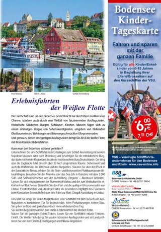 Bodensee
                                                                                                                                                                                                                                         Kinder-
                                                                                                                                                                                                                                        Tageskarte
                                                                                                                                                                                                                                        Fahren und sparen
                                                                                                                                                                                                                                             mit der
                                                                                                                                                                                                                                          ganzen Familie
                                                                                                                                             Meersburg mit Burg                                                                          Gültig für alle Kinder/Enkel-
                                                                                                                                                                                                                                           kinder von 6-15 Jahren
                                                                                                                                                                                                                                              in Begleitung ihrer
                                                                                                                                                                                                                                           Eltern/Grosseltern auf
                                                                                                                                                                                                                                         den Kursschiffen der VSU.


     Bregenzer Festspiele Spiel auf dem See
                                                                                                                                             Insel Mainau         Hafen Lindau                        Schloß Arenenberg



     André Chénier –                                                                                                                         Erlebnisfahrten
                                                                                                                                                         der Weißen Flotte
     		      Musik von Umberto Giordano                                                                                                      Die Landschaft rund um den Bodensee besticht nicht nur durch ihren mediterranen
                                                                                                                                                                                                                                                                             00
                                                                                                                                                                                                                                                                     6,
     Oper in vier Akten in italienischer Sprache                                                                                             Charme, sondern auch durch eine Vielfalt von faszinierenden Ausflugszielen.
                                                                                                                                             Historische Städtchen, Burgen, Schlösser, Kirchen, Museen fügen sich zu                                              *
     Die Seebühne in Bregenz ist der perfekte Aufführungsort für diese Oper. Eine packende Handlung, Musik von emo-                          einem einmaligen Reigen von Sehenswürdigkeiten, umgeben von blühenden                                                            E
                                                                                                                                                                                                                                                                      7,7– CHF
     tionaler Intensität und Leidenschaft und vier starke Charaktere, aufgerieben zwischen Luxus und der brutalen Politik                    Obstbaumwiesen, Weinbergen und blumengeschmückten Uferpromenaden.                                                           0
     der Französischen Revolution.                                                                                                           Und genau zu diesen einzigartigen Ausflugszielen bringt Sie 2012 die Weiße Flotte
                                                                                                                                             mit ihren Kombi-Erlebnisfahrten.
     Frankreich im Jahr 1789 der Adel feiert, die Bürger murren.      Paul Marat, der 1793 in seiner Badewanne erstochen wurde.              Kann man den Bodensee schöner genießen?                                                    Es gelten die Bestimmungen im Bodensee-Personentarif.
                                                                                                                                                                                                                                        *Für Fremdwährungen gilt der aktuelle Tageskurs.
     Und zwischen allen Stühlen der Dichter André Chénier, geliebt    In Bregenz spielt der Bodensee die Rolle der Badewanne                 Unternehmen Sie eine Schifffahrt nach Ermatingen zum Schloß Arenenberg mit seinem
     von den Reichen für seine einfühlsamen Verse, aber im Herzen     für die 24 Meter hoch aus dem Wasser ragende Figur. 154                Napoleon Museum, oder nach Meersburg und besichtigen Sie die mittelalterliche Burg,        VSU – Vereinigte Schifffahrts-
     ein Revolutionär. Sein Gegenspieler und Widersacher um die       Treppen führen über die Brust Marats bis zu seinem Gesicht.            das Wahrzeichen der Region und die älteste noch bewohnte Burg Deutschlands. Der Weg        unternehmen für den Bodensee
     Liebe Maddalenas, Carlo Gérad, steigt zum revolutionären         Allein der Kopf des Riesen wiegt 60 Tonnen.                            über die Zugbrücke führt direkt in über 30 noch eingerichtete Räume. Sehenswert sind       und Rhein · www.vsu-online.info
     Rädelsführer auf und bald schon bereitet der Schrecken                                                                                  auch die Waffenhalle, der Rittersaal und das Burgverlies. Staunen Sie über den Prunk in
                                                                      Leidenschaftliche Musik Giordano ließ in seine Musik histo-
     der Revolution dem sorglosen Leben ein Ende. Chénier und                                                                                der Barockkirche Birnau, erleben Sie die Stein- und Bronzezeit im Pfahlbaumuseum Un-
                                                                      rische Tänze und Märsche aus der Zeit vor der Französischen
     Maddalena geraten ins Räderwerk der Geschichte und was                                                                                  teruhldingen, besuchen Sie das Münster oder das Sea Life in Konstanz mit über 3.000
                                                                      Revolution ebenso einfließen wie bekannte Revolutions-
     ihnen bleibt ist die Liebe und der gemeinsame Tod auf dem                                                                               Süß- und Salzwasserfischen und der Ausstellung „Pinguine – Abenteuer Antarktis“.           Bodensee-Schiffsbetriebe GmbH
                                                                      Klänge, darunter das „Ça ira“ und die „Marseillaise“. Ergreifen-
     Schafott.                                                                                                                               Lassen Sie sich verzaubern von der Blumeninsel Mainau und der zum Weltkulturerbe er-       D-78462 Konstanz · Tel. +49 (0) 7531 3640-0
                                                                      de Arien und atemberaubende Duette verleihen der Oper
     Liebesdrama und historischer Krimi André Chénier, urauf-         ihren einzigartigen Charakter.                                         klärten Insel Reichenau. Genießen Sie den Flair und die quirligen Uferpromenaden von
     geführt 1896 an der Mailänder Scala, ist ein historisches Dra-                                                                          Lindau, Friedrichshafen und Überlingen oder als besonderes Highlight das Feuerwerk
                                                                      Premiere am 19. Juli 2012 - 21.15 Uhr, Seebühne                        beim Konstanzer Seenachtsfest oder eine Fahrt zur Marc Chagall-Ausstellung in Lindau.      Walter Klaus Bodenseeschifffahrt GmbH  Co. KG
     ma von brillanter Schärfe und eine menschliche Tragödie von                                                                                                                                                                        A-6900 Bregenz · Tel. +43 (0) 5574 42868
     erschütternder Intensität; packend gleichermaßen als leiden-     Weitere Aufführungen
                                                                                                                                             Das sind nur einige der vielen Möglichkeiten, eine Schifffahrt mit dem Besuch von Aus-
     schaftliches Liebesdrama und als historischer Krimi.             20., 21., 22., 24., 26., 27., 28., 29. und 31. Juli 2012
                                                                                                                                             flugszielen zu kombinieren. Für Sie bedeutet das: keine Parkplatzsorgen, keinen Stau,
                                                                      um 21.15 Uhr                                                                                                                                                      SBS Schifffahrt AG
     Grandioses Bühnenbild Regisseur Keith Warner und Büh-                                                                                   Sie gehen an Bord und genießen einfach einen erlebnisreichen Tag.
                                                                      2., 3., 4., 5., 7., 9., 10., 11., 12., 14., 17., und 18. August 2012                                                                                              CH-8590 Romanshorn · Tel. +41 (0) 71 466 78 88
     nenbildner David Fielding wählten „ Der Tod des Marat“, das                                                                             Sie werden begeistert sein von den Kombi-Erlebnisfahrten der Weißen Flotte.
                                                                      um 21.00 Uhr
     bekannteste Gemälde des Revolutionsmalers Jacques-Louis                                                                                 Nutzen Sie die günstigen Kombi-Tickets. Lösen Sie ein Schiffbillett inklusiv Erlebnis-
     David, als Inspiration und Symbol für ihre Inszenierung von      Informationen und Kartenvorverkauf:                                    Eintritt. Die Weiße Flotte bringt Sie zu den schönsten Ausflugszielen und an Land profi-
     André Chénier. Das Bild zeigt den Revolutionsführer Jean-                                                                               tieren Sie von den Eintritts-Ermäßigungen und Inklusiv-Angeboten.                          Schweizerische Schifffahrtsgesellschaft
                                                                      www.bregenzerfestspiele.com
                                                                                                                                                                                                                                        Untersee und Rhein
46                                                                                                                                                                                                                                                                                   47
                                                                                                                                                                                                                                        CH-8200 Schaffhausen · Tel. +41 (0) 52 6340888
 