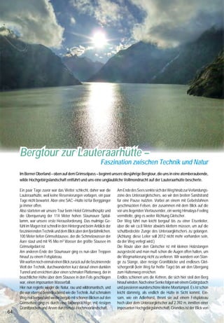 Bergtour zur Lauteraarhütte –
                                                            Faszination zwischen Technik und Natur
     Im Berner Oberland – oben auf dem Grimselpass – beginnt unsere diesjährige Bergtour, die uns in eine atemberaubende,
     wilde Hochgebirgslandschaft entführt und uns eine unglaubliche Vollmondnacht auf der Lauteraarhütte bescherte.

     Ein paar Tage zuvor war das Wetter schlecht, daher war die        Am Ende des Sees senkte sich der Weg hinab zur Verlandungs-
     Lauteraarhütte, weil keine Reservierungen vorlagen, ein paar      zone des Unteraargletschers, wo wir den breiten Sandstrand
     Tage nicht bewartet. Aber eine SAC –Hütte ist für Berggänger      für eine Pause nutzten. Vorbei an einem mit Gebetsfahnen       der Hüttenterrasse auf den Zusammenfluss von Finsteraar-        vor unserer Nase das Scheuchzerhorn mit 3.462 m sowie
     ja immer offen.                                                   geschmückten Felsen, der zusammen mit dem Blick auf die        und Lauteraargletscher. Auf einem Felsen neben der Hütte        unzählige weitere Gipfel machen uns den Abschied schwer.
     Also starteten wir unsere Tour beim Hotel Grimselhospitz und      vor uns liegenden Viertausender, ein wenig Himalaya-Feeling    äsen friedlich einige Gämsen ohne sich von uns stören           Mit Blick auf den letzten Zipfel des Grimselstausees geht
     die Überquerung der 114 Meter hohen Staumauer Spital-             vermittelte, ging es weiter Richtung Gletscher.                zu lassen. Ebenso beeindruckend wie die Aussicht, ist die       es nun auf dem gleichen Weg zurück, der in umgekehrter
     lamm, war unsere erste Herausforderung. Das mulmige Ge-           Der Weg führt nun leicht bergauf bis zu einer Eisenleiter,     unglaubliche Stille in dieser hochalpinen Welt.                 Richtung wieder ganz andere Eindrücke vermittelt.
     fühl im Magen trat schnell in den Hintergrund beim Anblick der    über die wir ca.8 Meter abwärts klettern müssen, um auf die    Das Himmelblau wechselt langsam in ein abendliches Rosa
     faszinierenden Technik und dem Blick über den fjordähnlichen,
     100 Meter tiefen Grimselstausee, der die Schmelzwasser der
                                                                       schuttbedeckte Zunge des Unteraargletschers zu gelangen.
                                                                       (Achtung: diese Leiter soll 2012 nicht mehr vorhanden sein,
                                                                                                                                      und dazu gesellt sicht das noch fahle Licht des aufsteigenden
                                                                                                                                      Vollmondes. Wir sitzen vor der Hütte, schauen und staunen
                                                                                                                                                                                                      Der   Ï Tipp
                                                                                                                                                                                                      besondere
                                                                                                                                                                                                               Ï
                                                                                                                                                                                                                Ï
     Aare staut und mit 95 Mio m³ Wasser der größte Stausee im         da der Weg verlegt wird.)                                      und haben alle Mühen vergessen. Es wird kalt, gespannt          Kraftwerksführung der Kraftwerke Oberhasli und
     Grimselgebiet ist.                                                Die Route über den Gletscher ist mit kleinen Holzstangen       öffnen wir die Hüttentür und sind überrascht, so eine ge-       Aareschluchtbesichtigung bei Innertkirchen.
     Am anderen Ende der Staumauer ging es nun über Treppen            ausgesteckt und man muß schon die Augen offen halten, um       mütliche Hütte in dieser Höhe vorzufinden.
     hinauf zu einem Felsplateau.                                      die Wegmarkierung nicht zu verlieren. Wir wandern von Stan-    Der kleine Kochbereich ist zur Hüttenstube hin offen, die mit
     Wir warfen noch einmal einen Blick zurück auf die faszinierende   ge zu Stange, über riesige Granitblöcke und endloses Glet-     ihrer warmen Holzverkleidung eine gemütliche Atmosphäre                             Informationen:
     Welt der Technik, durchwanderten kurz darauf einen dunklen        schergeröll (kein Weg für heiße Tage) bis wir den Übergang     verbreitet. Wir feuern den großen Ofen an, das Holz fängt an
                                                                                                                                                                                                       Anspruchsvolle Bergtour
     Tunnel und erreichten über einen schmalen Plattenweg, der in      zum Hüttenweg erreichen.                                       zu knacken, es wird wohlig warm und wir freuen uns auf eine
                                                                                                                                                                                                       Anreise: Berner Oberland – Haslital - Grimselpass
     beachtlicher Höhe über dem Stausee in den Fels geschlagen         Endlos schienen uns die Kehren, die sich hier steil den Berg   schöne Suppe. Getränke kann man aus dem Hüttenvorrat
                                                                                                                                                                                                       Start: Hotel Grimsel-Hospitz, Parkhaus, Bergweg:
     war, einen imposanten Wasserfall.                                 hinauf winden. Nach einer Senke folgen wir einem Gebirgsbach   nehmen. Das Geld dafür, ebenso wie die Übernachtungskosten
                                                                                                                                                                                                       bis Stausee-Ende weiss-rot, danach blau-weiss,
     Hier nun regierte wieder die Natur, rau und wildromantisch, und   und passieren wunderschöne kleine Moortümpel. Es ist schon     wirft man in eine bereitgestellte Kasse.
                                                                                                                                                                                                       Anforderungen: sportlich, Hinweg ca. 6 Std.,
     die war ebenso beeindruckend wie die Technik. Auf schmalem        leicht dämmrig, als endlich die Hütte in Sicht kommt. Ein-     Der nächste Morgen, kalt, aber strahlend schön, lässt uns
                                                                                                                                                                                                       Rückweg ca. 5 Std., Lauteraarhütte, SAC Hütte bewartet
     Weg mal bergauf und wieder bergab mit schönen Blicken auf den     sam, wie ein Adlerhorst, thront sie auf einem Felsplateau      noch einmal die ganze Pracht dieser Bergwelt bestaunen. Die
                                                                                                                                                                                                       von Mitte Juni bis Ende Sept.
     Grimselsee ging es durch eine farbenprächtige, mit riesigen       hoch über dem Unteraargletscher auf 2.392 m, inmitten einer    Gletscher, das 4.042 m hohe Lauteraarhorn, das Schreckhorn
                                                                                                                                                                                                       Reservierung: Hüttentelefon: +41(0)33 973 11 10
     Granitbrocken und Arven durchsetzte Hochmoorlandschaft.           imposanten Hochgebirgslandschaft. Grandios ist der Blick von   mit 4.078 m, das Finsteraarhorn mit 4.274 m und genau
64                                                                                                                                                                                                                                                                65
 