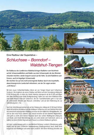 Museum




                                                                                 Schwarzwaldvilla 1911




     Was man dem „Hüsli“ von außen nicht ansieht: Es wurde 1911 als luxuriöser Ferienwohnsitz durch
     die Berliner Konzertsängerin Helene Siegfried erbaut. Mit Akribie trug sie jahrelang Bauteile alter
     Bauernhöfe und Kunstgegenstände der Region zusammen und ließ alles original in ihr „Hüsli“ einbauen.
     Mit seinem heruntergezogenen Dach, den gemütlichen Stuben mit bemalten Decken, Türen, Wand-
     schränken und Kachelöfen schuf sie ein architektonisches Gesamtkunstwerk. Sie sammelte Möbel,
     Uhren, Porzellan und Hinterglasbilder, Gemälde, Glas und Schnitzkunstwerke; alles wird im Original-
     Interieur gezeigt. Mit der TV-Serie „Schwarzwaldklinik“ wurde das Hüsli als Wohnhaus von
     „Professor Dr. Brinkmann“ international bekannt.
     Öffnungszeiten:                                                                                                             Schluchsee
     Dienstag bis Samstag 10.00 bis 12.00 und 13.30 bis 17.00 Uhr,
     Sonntag 13.30 bis 17.00 Uhr.
     Juli und August:                                                                                                                                                                                                       Windgfällweiher
     Dienstag bis Samstag 9.30 bis 12.00 und 13.30 bis 17.30 Uhr,                                                                Eine Radtour der Superlative –
     Sonntag 13.30 bis 17.30 Uhr, Montags geschlossen

                                                                                                                                 Schluchsee – Bonndorf –
     Herbstpause jährlich vom 1.11. bis 25.12.

     Informationen und Prospekte:
     Heimatmuseum Hüsli, 79865 Grafenhausen-Rothaus
     Telefon: 07748/212, Fax 929724
     www.landkreis-waldshut.de/Rubrik Kultur  Tourismus                                                                         			         Waldshut-Tiengen
           LWT           Landkreiskarte Waldshut       2012
                                                                                                                                 Die Radbusse des Landkreises Waldshut bringen Radfahrer vom Hochrhein
                         Landkreiskarte 1:50000
                                                              Ein Paradies für Radfahrer                                         auf die Schwarzwaldhöhen und Radler aus dem Schwarzwald, die das Rheintal
                                                                                                                                 erkunden möchten, wieder bequem zurück auf die Höhe. So wird Radfahren zum
     Baden-Württemberg
                                                              Die neue Radkarte des Landkreises Waldshut erscheint               Genuss, auch im hügeligen Schwarzwald.                                                     Zum Hexle
                                                              zum Sommer                                                         Wir möchten Sie auf eine nicht anstrengende Radtour durch eine traumhafte,
                                                              Die abwechslungsreiche Landschaft des Südschwarzwaldes lässt       abwechslungsreiche Landschaft mitnehmen, von der Sie sagen werden
             15 Rundtouren zwischen Feldberg und Hochrhein    sich wunderbar mit dem Rad erkunden.                               „echt Klasse“.
                                                              Seit diesem Jahr steht im Landkreis Waldshut dafür ein neu be-
                                                              schildertes Radwegenetz mit insgesamt 880 km zur Verfügung,        Mit dem neuen Schlüchttal-Radbus fahren wir von Tiengen hinauf nach Schluchsee/
               Bett  Bike
           mit                                                bei dem sowohl ambitionierte Sportler als auch Genussradler auf
                                                                                                                                 Seebruck. Hier beginnen wir unsere Radtour und fahren auf dem Seeradweg entlang der
                                                              ihre Kosten kommen. Im Internet kann das Angebot bereits unter
                                                                                                                                 B 500 Richtung Aha. In Höhe des Hotels Hubertus überqueren wir die B 500 und folgen
                                                              www.radroutenplaner-bw.de eingesehen werden.
                                                                                                                                 dem Bike-Zeichen in den Wald (Kohlgrubenweg), halten uns nach dem Waldstück links
                                                              Im Sommer erscheint die dazugehörige Radwanderkarte (siehe
                                                              Bild), welche dann bei Touristinformationen, im Buchhandel sowie   und radeln hinauf in den Ort Schluchsee. Bei der Touristinformation geht es nun über
                                                              im Landratsamt Waldshut erhältlich ist. In der Karte werden 14     die Lindenstraße hinunter zum Museum „Heimathus“ und auf dem Mattenweg bis zur
                                                                                                                                                                                                                            Lenzkirch
                                                              attraktive Radrundrouten und drei grenzüberschreitende Touren      Unterführung der L 156.
                                                              beschrieben.
                                                              Darüber hinaus beinhaltet sie vier durch den Landkreis führende    Nach der Unterführung kommen wir auf den Radweg der entlang der B 500 durch lichten
                                                              Fernradwege: die D-Route 8 und den Rheintalradweg, den Süd-        Wald mit herrlichen Ausblicken auf den tiefblauen Schluchsee bis zum Bahnhof Aha führt.
                                                              schwarzwald-Radweg, welcher ohne Höhenanstieg den schönen          Auf einem leicht ansteigenden Waldweg erreichen wir den idyllischen Windgfällweiher, der
                                                              Süden des Schwarzwaldes erkundet sowie den 2011 neu eröff-         sich für eine erste Pause anbietet. Kurz darauf erreichen wir den Bahnhof Altglashütten.
                                                              neten Schwarzwald Panorama-Radweg, der aussichtsreich den          Jetzt geht es rechts dem kleinen Flusslauf durch das schöne Mühlingertal entlang bis
                         Radtouren                            Schwarzwald von Pforzheim bis Waldshut-Tiengen durchquert.         zum Beizle „Zum Hexle“(Mo.Ruhetag), das uns schon wieder vom Sattel lockt, weil es so
                         Südlicher Schwarzwald                                                                                   idyllisch an einem Weiher liegt und auch Pausen zu schönen Radtouren gehören.
                         Hochrhein, Hotzenwald                Info
                                                              Landratsamt Waldshut / Abt. Tourismus
                                                                                                                                 Auf dem Lenzkircherweg geht es anschließend Richtung Lenzkirch (Wanderweg gelbe
                                                              Tel. +49(0)7751 862605
                         Landesamt für                                                                                           Raute) und auf dem Lenzkircher Radwanderweg (Radwegzeichen) durch Wald leicht
                         Geoinformation und Landentwicklung   Tourismus@landkreis-waldshut.de
                                                                                                                                 bergab bis nach Mühlingen und weiter nach Lenzkirch. Wir fahren Richtung Ortsmitte und
16                                                                                                                                                                                                                                              17
                                                                                                                                                                                                                            Mühlrad Lenzkirch
 