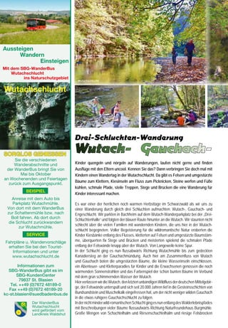 Aussteigen
	     Wandern
		          Einsteigen
Mit dem SBG-WanderBus
    Wutachschlucht
         ins Naturschutzgebiet
                                       Wutachschlucht                                                                              Gauchachschlucht                                               Engeschlucht

    Wutachschlucht



                                                                                                                                                                                  Kanadiersteg



                                      Drei-Schluchten-Wanderung
    SORGLOS GENIESSEN
                                      Wutach- Gauchach-                                                                            Engeschlucht
         Sie die verschiedenen                                                                                                     säumten den schmalen Weg. Das Naturschutzgebiet
         Wanderabschnitte und         Kinder quengeln und nörgeln auf Wanderungen, laufen nicht gerne und finden
                                      Ausflüge mit den Eltern uncool. Kennen Sie das? Dann verbringen Sie doch mal mit             Gauchachschlucht beeindruckt mit alten Ahornbäumen und
     der WanderBus bringt Sie von
            Mai bis Oktober                                                                                                        Eschen an steil aufragenden Hängen. Viel stehendes und
                                      Kindern einen Wandertag in der Wutachschlucht. Da gibt es Felsen und umgestürzte
    an Wochenenden und Feiertagen                                                                                                  liegendes Totholz entlang des Flusses bietet Lebensraum
                                      Bäume zum Klettern, Kiesinseln am Fluss zum Picknicken, Steine werfen und Füße               für Spechte und Insekten.
      zurück zum Ausgangspunkt.
                                      kühlen, schmale Pfade, steile Treppen, Stege und Brücken die eine Wanderung für              Nach der Gaststätte Burgmühle geht es weiter geradeaus
              BEISPIEL                                                                                                             flussaufwärts. Wir passieren eine kleine Stauschwelle,
                                      Kinder interessant machen.
        Anreise mit dem Auto bis                                                                                                   überqueren eine Brücke und wandern nun auf der rechten
        Parkplatz Wutachmühle.        Es war einer der herrlichen noch warmen Herbsttage im Schwarzwald als wir uns zu             Flussseite auf einem gesicherten Pfad entlang von Felsen
     Von dort mit dem WanderBus       einer Wanderung durch gleich drei Schluchten aufmachten: Wutach-, Gauchach- und              bis zum nächsten Steg. Beim dritten Steg überqueren wir
     zur Schattenmühle bzw. nach      Engeschlucht. Wir parkten in Bachheim auf dem Wutach-Wanderparkplatz bei der „Drei-          wieder den Fluss und kommen zur Abzweigung Enge-
       Boll fahren. Ab dort durch     Schluchtenhalle“ und folgten der blauen Raute hinunter an die Wutach. Wir staunten nicht     schlucht, der wildesten und engsten Schlucht mit bizarren
      die Schlucht zurückwandern                                                                                                   Felsformationen und ursprünglichem Bannwald. Nach Über-
                                      schlecht über die vielen Familien mit wandernden Kindern, die uns hier in der Wutach-
           zur Wutachmühle.
                                      schlucht begegneten. Voller Begeisterung für die wildromantische Natur eroberten die         windung steiler Stufen führt der Weg weiter stetig aufwärts.
              SERVICE                 Kinder Kiesbänke entlang des Flusses, kletterten auf Felsen und umgestürzte Baumstäm-        Abenteuerlich geht es auf schmalem, oft feuchten und
                                      me, überquerten fix Stege und Brücken und meisterten spielend die schmalen Pfade             steinigem Pfad, auch mal über Stege, Brücken und über
    Fahrpläne u. Wandervorschläge
     erhalten Sie bei den Tourist-    entlang der Felswände knapp über der Wutach. Von Langeweile keine Spur.                      umgestürzte Baumstämme Richtung Bachheim.
       Informationen und unter        In der Schlucht ging es nun flussabwärts Richtung Wutachmühle bis zum gedeckten              Am Ausgang der Schlucht erinnert ein alter Mühlstein an die
       www.wutachschlucht.de          Kanadiersteg an der Gauchachmündung. Auch hier am Zusammenfluss von Wutach                   Eröffnung der Engeschlucht 1973. Über die Landstraße nach
                                      und Gauchach boten die umgestürzten Bäume, die kleine Wasserinseln einschlossen,             Bachheim erreichen wir wieder den Wanderparkplatz.
       Informationen zum              ein Abenteuer- und Kletterparadies für Kinder und die Erwachsenen genossen die noch
  SBG-WanderBus gibt es im            wärmenden Sonnenstrahlen und das Farbenspiel der schon bunten Bäume im Verbund                                    Informationen:
       SBG-KundenCenter               mit dem grün schimmernden Wasser der Wutach.                                                  Start: Wutach-Wanderparkplatz in Bachheim
        79837 St. Blasien             Hier verlassen wir die Wutach, den letzten unbändigen Wildfluss der deutschen Mittelgebir-    Wanderwegzeichen Wutachschlucht: weiß-orange
   Tel. ++49 (0)7672 48189-0                                                                                                        auf gelbem Grund; Gauchachschlucht: blaue Raute;
                                      ge, der Felswände unterspült und sich seit 20.000 Jahren tief in die Gesteinsschichten von
   Fax ++49 (0)7672 48189-20
                                      Bundsandstein und Muschelkalk eingefressen hat, um der nicht weniger wilden Gauchach          Engeschlucht: gelbe Raute; Schwierigkeitsgrad: mittel,
kc-st.blasien@suedbadenbus.de
                                      in die etwas ruhigere Gauchachschlucht zu folgen.                                             Engeschlucht beschwerlich, nur für geübte Wanderer
	                Der WanderBus        In der nicht minder wild-romantischen Schlucht ging es nun entlang des Walderlebnispfades     Wanderzeit: ca. 4 Std., ca. 12,5 km
	                Wutachschlucht       mit Beschreibungen vieler Bäume flussaufwärts Richtung Naturfreundehaus Burgmühle.            Gutes Schuhwerk erforderlich, Wanderstöcke von Vorteil
	                wird gefördert vom
	                Landkreis Waldshut   Große Mengen von Schachtelhalm und Riesenschachtelhalm und riesige Felsbrocken                Ein Naturerlebnis und ein Abenteuer für Kinder
     20                                                                                                                                                                                                          21
 