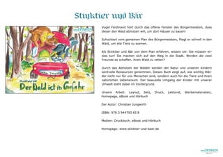 Stinktier und Bär
Vogel Ferdinand hört durch das offene Fenster des Bürgermeisters, dass
dieser den Wald abholzen will, um dort Häuser zu bauen!
Schockiert vom gemeinen Plan des Bürgermeisters, fliegt er schnell in den
Wald, um alle Tiere zu warnen.
Als Stinktier und Bär von dem Plan erfahren, wissen sie: Sie müssen et-
was tun! Sie machen sich auf den Weg in die Stadt. Werden die zwei
Freunde es schaffen, ihren Wald zu retten?
Durch das Abholzen der Wälder werden der Natur und unseren Kindern
wertvolle Ressourcen genommen. Dieses Buch zeigt auf, wie wichtig Wäl-
der nicht nur für uns Menschen sind, sondern auch für die Tiere und ihren
natürlichen Lebensraum. Der bewusste Umgang der Kinder mit unserer
Umwelt steht dabei im Vordergrund.
Unsere Arbeit: Layout, Satz, Druck, Lektorat, Werbematerialien,
Homepage, eBook und Hörbuch
Der Autor: Christian Jungwirth
ISBN: 978 3 944793 65 8
Medien: Druckbuch, eBook und Hörbuch
Homepage: www.stinktier-und-baer.de
 