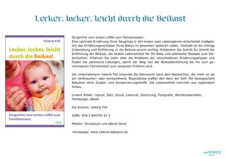 Lecker, locker, leicht durch die Beikost
Sorgenfrei vom ersten Löffel zum Familienessen.
Eine optimale Ernährung Ihres Säuglings in den ersten zwei Lebensjahren entscheidet maßgeb-
lich das Ernährungsverhalten Ihres Babys im gesamten späteren Leben. Deshalb ist die richtige
Zubereitung und Einführung in die Beikost enorm wichtig. Entdecken Sie Schritt für Schritt die
Einführung der Beikost, die besten Lebensmittel für Ihr Baby und zahlreiche Rezepte zum Sel-
berkochen. Erfahren Sie mehr über die Probleme der verschiedenen Ernährungsphasen und
finden Sie zahlreiche Lösungen, damit der Weg von der Beikosteinführung bis hin zum ge-
meinsamen Familientisch zum sorglosen Erlebnis wird.
Die Unternehmerin Valeria Föll erkannte die Sehnsucht nach dem Natürlichen, die mehr ist als
ein Verbraucher- oder Konsumtrend. Bioprodukte treffen den Nerv der Zeit. Mit ökologischem
Babybrei ohne Zusatz- und Konservierungsstoffe. Die Lebensmittel kommen aus regionalem
Anbau.
Unsere Arbeit: Layout, Satz, Druck, Lektorat, Zeichnung, Fotografie, Werbematerialien,
Homepage, eBook
Die Autorin: Valeria Föll
ISBN: 978 3 944793 57 3
Medien: Druckbuch und eBook-Serie
Homepage: www.valeria-babybrei.de
 