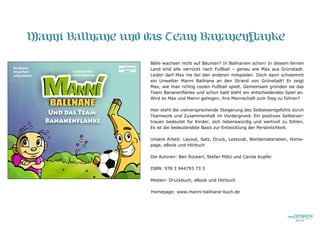 Manni Ballnane und das Team Bananenflanke
Bälle wachsen nicht auf Bäumen? In Ballnanien schon! In diesem fernen
Land sind alle verrückt nach Fußball – genau wie Max aus Grünstadt.
Leider darf Max nie bei den anderen mitspielen. Doch dann schwemmt
ein Unwetter Manni Ballnane an den Strand von Grünstadt! Er zeigt
Max, wie man richtig coolen Fußball spielt. Gemeinsam gründen sie das
Team Bananenflanke und schon bald steht ein entscheidendes Spiel an.
Wird es Max und Manni gelingen, ihre Mannschaft zum Sieg zu führen?
Hier steht die vielversprechende Steigerung des Selbstwertgefühls durch
Teamwork und Zusammenhalt im Vordergrund. Ein positives Selbstver-
trauen bedeutet für Kinder, sich liebenswürdig und wertvoll zu fühlen.
Es ist die bedeutendste Basis zur Entwicklung der Persönlichkeit.
Unsere Arbeit: Layout, Satz, Druck, Lektorat, Werbematerialien, Home-
page, eBook und Hörbuch
Die Autoren: Ben Rückerl, Stefan Plötz und Carola Kupfer
ISBN: 978 3 944793 73 3
Medien: Druckbuch, eBook und Hörbuch
Homepage: www.manni-ballnane-buch.de
 