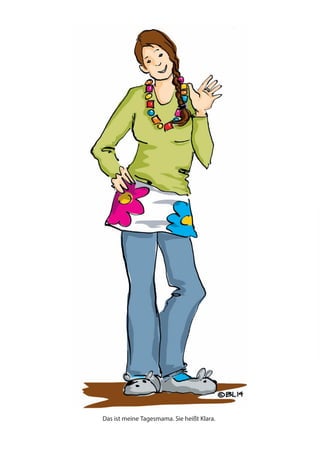 Das ist meine Tagesmama. Sie heißt Klara.
Benno, Sam, Anna und Max sind meine Spielfreunde. Sam ist der Kleinste und Benno der Größte.
In der Mitte das bin ich – ich heiße Nina. Wir sind die Tageskinder.
Es ist noch früh am Morgen. Ich komme.
Mami und Papi müssen arbeiten und
Geld verdienen.
Deshalb gehe ich in die Tageskindergruppe.
Benno und meine Tagesmama Klara warten schon an der Tür. Sie nehmen mich lächelnd in Empfang.
Noch ein schnelles Küsschen an Papi, der es eilig hat.
„Tschüss Papi.“ Ich winke ein wenig traurig und – schwupps – unser Auto braust los.
 