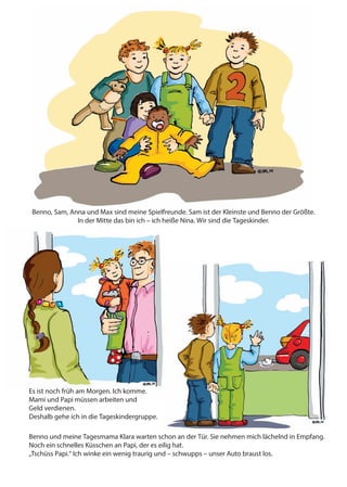 Das ist meine Tagesmama. Sie heißt Klara.
Benno, Sam, Anna und Max sind meine Spielfreunde. Sam ist der Kleinste und Benno der Größte.
In der Mitte das bin ich – ich heiße Nina. Wir sind die Tageskinder.
Es ist noch früh am Morgen. Ich komme.
Mami und Papi müssen arbeiten und
Geld verdienen.
Deshalb gehe ich in die Tageskindergruppe.
Benno und meine Tagesmama Klara warten schon an der Tür. Sie nehmen mich lächelnd in Empfang.
Noch ein schnelles Küsschen an Papi, der es eilig hat.
„Tschüss Papi.“ Ich winke ein wenig traurig und – schwupps – unser Auto braust los.
 