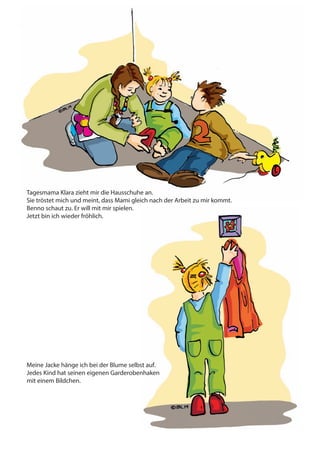Tagesmama Klara zieht mir die Hausschuhe an.
Sie tröstet mich und meint, dass Mami gleich nach der Arbeit zu mir kommt.
Benno schaut zu. Er will mit mir spielen.
Jetzt bin ich wieder fröhlich.
Meine Jacke hänge ich bei der Blume selbst auf.
Jedes Kind hat seinen eigenen Garderobenhaken
mit einem Bildchen.
Ich laufe zu den Vögeln.
Sie fliegen aufgeregt umher.
Dann setzen sie sich auf ihre
Schaukel und beobachten mich.
„Hallo Lina und Leo.
Soll ich euch füttern?“
Das Frühstück ist fertig. Es wird gemütlich.
„Hmmm, lecker. Schau mal, was es in der
Tageskindergruppe alles gibt!“
Mit meinen Freunden zusammen
schmeckt das Essen besonders lecker.
Wir sind fertig mit dem Frühstück und
waschen uns die Hände.
 