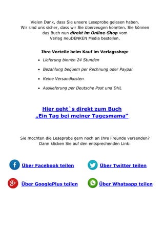 Vielen Dank, dass Sie unsere Leseprobe gelesen haben.
Wir sind uns sicher, dass wir Sie überzeugen konnten. Sie können
das Buch nun direkt im Online-Shop vom
Verlag neuDENKEN Media bestellen.
Ihre Vorteile beim Kauf im Verlagsshop:
 Lieferung binnen 24 Stunden
 Bezahlung bequem per Rechnung oder Paypal
 Keine Versandkosten
 Auslieferung per Deutsche Post und DHL
Hier geht`s direkt zum Buch
„Ein Tag bei meiner Tagesmama“
Sie möchten die Leseprobe gern noch an Ihre Freunde versenden?
Dann klicken Sie auf den entsprechenden Link:
Über Facebook teilen Über Twitter teilen
Über GooglePlus teilen Über Whatsapp teilen
 