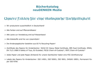 Bücherkatalog
neuDENKEN Media
Unsere Fakten für eine ökologische Nachhaltigkeit
 Wir produzieren ausschließlich in Deutschland!
 Alle Farben sind auf Pflanzenölbasis!
 Alle Lacke zur Veredelung sind auf Wasserbasis!
 Alle Klebstoffe sind frei von Lösemitteln!
 Die Kinderpappbücher bestehen aus 83 % Recycling-Papier!
 Zertifikate des Papiers für Kinderbücher: 94/62 EC Heavy Metal Certificate, BfR Food Certificate, EMAS,
EN 71/3:1988 D Safety of Toys, EU Ecolabel, FSC® Chain-of-Custody*, PEFC Chain-of-Custody*
 Jedes Papier und jede Pappe (Einband) für unsere Sachbücher haben eine FSC-Zertifizierung!
 Labels des Papiers für Kinderbücher: ISO 14001, ISO 50001, ISO 9001, OHSAS 18001, Permanent Pa-
per ISO 9706
 