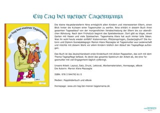 Ein Tag bei meiner Tagesmama
Die kleine Hauptdarstellerin Nina ermöglicht allen Kindern und interessierten Eltern, einen
Blick hinter die Kulissen einer Tagesmutter zu werfen. Nina erklärt in diesem Buch ihren
gesamten Tagesablauf von der morgendlichen Verabschiedung der Eltern bis zur abendli-
chen Abholung. Nach dem Frühstück beginnt das Spielabenteuer. Dort gibt es Vögel, einen
Garten mit Hasen und viele Spielsachen. Tagesmama Klara hat auch immer tolle Ideen.
Was ihr wohl heute wieder einfällt? Kistenrennen, Pfützenspringen, Zauberjoghurt? Die Au-
torin und Diplom-Sozialpädagogin Marion Klara Mazzaglia ist Tagesmutter aus Leidenschaft
und möchte mit diesem Werk vor allem Kindern bildlich den Ablauf der Tagespflege aufzei-
gen.
Das Buch ist das deutschlandweit erste Kinderbuch mit dicken Pappseiten, das sich mit dem
Thema Tagespflege befasst. Es deckt das gesamte Spektrum der Arbeit ab, die eine Ta-
gesmutter mit viel Engagement täglich vollbringt.
Unsere Arbeit: Layout, Satz, Druck, Lektorat, Werbematerialien, Homepage, eBook
Die Autorin: Marion Klara Mazzaglia
ISBN: 978 3 944793 61 0
Medien: Pappbilderbuch und eBook
Homepage: www.ein-tag-bei-meiner-tagesmama.de
 