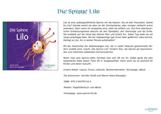 Die Spinne Lilo
Lilo ist eine außergewöhnliche Spinne mit lila Haaren. Sie ist sehr freundlich. Siehst
Du Lilo? Gerade wohnt sie oben an der Zimmerdecke, aber morgen vielleicht schon
woanders. Denn wenn ihr langweilig wird, zieht sie einfach um. Auf ihrer abenteuer-
lichen Entdeckungsreise besucht sie den Spielplatz, den Dschungel und die Grille.
Sie krabbelt auf die Hand des kleinen Max und kitzelt ihn. Jeden Tag webt sie ein
neues prächtiges Netz. Bis der tollpatschige Igel ihrem Netz gefährlich nahe kommt.
Gelingt es Lilo, ihn in letzter Minute aufzuhalten?
Mit der Geschichte der lebenslustigen Lilo, die in vielen liebevoll gezeichneten Bil-
dern erzählt wird, macht „Die Spinne Lilo“ Kindern Mut, die Spinne als faszinieren-
des und nützliches Lebewesen kennenzulernen.
Wenn man eine Spinne sieht, fürchtet man sich oft vor ihr. Dabei gerät die sehr
wesentliche Seite dieser Tiere oft in Vergessenheit. Denn auch sie ist wertvoll für
Kinder und deren Zukunft.
Unsere Arbeit: Layout, Druck, Lektorat, Werbematerialien, Homepage, eBook
Die Autorinnen: Jennifer Straß und Marion Klara Mazzaglia
ISBN: 978 3 944793 63 4
Medien: Pappbilderbuch und eBook
Homepage: www.spinne-lilo.de
 