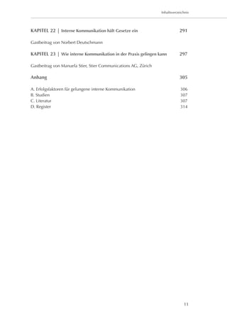 Inhaltsverzeichnis




KAPITEL 22 | Interne Kommunikation hält Gesetze ein	                        291

Gastbeitrag von Norbert Deutschmann

KAPITEL 23 | Wie interne Kommunikation in der Praxis gelingen kann	         297

Gastbeitrag von Manuela Stier, Stier Communications AG, Zürich

Anhang 	                                                                    305

A. Erfolgsfaktoren für gelungene interne Kommunikation	                      306
B. Studien	                                                                  307
C. Literatur	                                                                307
D. Register	                                                                 314




                                                                               11
 