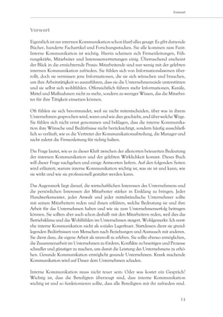 Vorwort




Vorwort

Eigentlich ist zur internen Kommunikation schon (fast) alles gesagt: Es gibt dutzende
Bücher, hunderte Fachartikel und Forschungsstudien. Sie alle kommen zum Fazit:
Interne Kommunikation ist wichtig. Hierin scheinen sich Firmenleitungen, Füh-
rungskräfte, Mitarbeiter und Interessenvertretungen einig. Überraschend erscheint
der Blick in die ernüchternde Praxis: Mitarbeitende sind nur wenig mit der gelebten
internen Kommunikation zufrieden. Sie fühlen sich von Informationslawinen über-
rollt, doch sie vermissen jene Informationen, die sie sich wünschen und brauchen,
um ihre Arbeitstätigkeit so auszuführen, dass sie die Unternehmensziele unterstützen
und sie selbst sich wohlfühlen. Offensichtlich führen mehr Informationen, Kanäle,
Mittel und Maßnahmen nicht zu mehr, sondern zu weniger Wissen, das die Mitarbei-
ter für ihre Tätigkeit einsetzen können.

Oft fühlen sie sich bevormundet, weil sie nicht mitentscheiden, über was in ihrem
Unternehmen gesprochen wird, wann und wie dies geschieht, und über welche Wege.
Sie fühlen sich nicht ernst genommen und beklagen, dass die interne Kommunika-
tion ihre Wünsche und Bedürfnisse nicht berücksichtigt, sondern häufig ausschließ-
lich so verläuft, wie es die Vertreter der Kommunikationsabteilung, die Manager und
nicht zuletzt die Firmenleitung für richtig halten.

Die Frage lautet, wie es zu dieser Kluft zwischen der allenorten beteuerten Bedeutung
der internen Kommunikation und der gelebten Wirklichkeit kommt. Dieses Buch
will dieser Frage nachgehen und einige Antworten liefern. Auf den folgenden Seiten
wird erläutert, warum interne Kommunikation wichtig ist, was sie ist und kann, wie
sie wirkt und wie sie professionell gestaltet werden kann.

Das Augenmerk liegt darauf, die wirtschaftlichen Interessen des Unternehmens und
die persönlichen Interessen der Mitarbeiter stärker in Einklang zu bringen. Jeder
Handwerksmeister, jeder Anwalt und jeder mittelständische Unternehmer sollte
mit seinen Mitarbeitern reden und ihnen erklären, welche Bedeutung sie und ihre
Arbeit für das Unternehmen haben und wie sie zum Unternehmenserfolg beitragen
können. Sie sollten aber auch schon deshalb mit den Mitarbeitern reden, weil dies das
Betriebsklima und das Wohlfühlen im Unternehmen steigert. Wohlgemerkt: Ich verst-
ehe interne Kommunikation nicht als soziales Lagerfeuer. Stattdessen dient sie grund-
legenden Bedürfnissen von Menschen nach Beziehungen und Austausch mit anderen.
Sie dient dazu, die eigene Arbeit als sinnvoll zu erleben. Sie sollte ebenso ermöglichen,
die Zusammenarbeit im Unternehmen zu fördern, Konflikte zu beseitigen und Prozesse
schneller und günstiger zu machen, um damit die Leistung des Unternehmens zu erhö-
hen. Gesunde Kommunikation ermöglicht gesunde Unternehmen. Krank machende
Kommunikation wird auf Dauer dem Unternehmen schaden.

Interne Kommunikation muss nicht teuer sein: Oder was kostet ein Gespräch?
Wichtig ist, dass die Beteiligten überzeugt sind, dass interne Kommunikation
wichtig ist und so funktionieren sollte, dass alle Beteiligten mit ihr zufrieden sind.


                                                                                      13
 