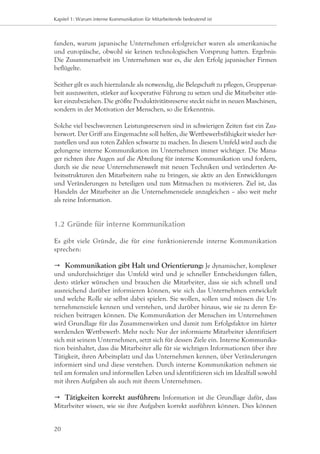 Kapitel 1: Warum interne Kommunikation für Mitarbeitende bedeutend ist



fanden, warum japanische Unternehmen erfolgreicher waren als amerikanische
und europäische, obwohl sie keinen technologischen Vorsprung hatten. Ergebnis:
Die Zusammenarbeit im Unternehmen war es, die den Erfolg japanischer Firmen
beflügelte.

Seither gilt es auch hierzulande als notwendig, die Belegschaft zu pflegen, Gruppenar-
beit auszuweiten, stärker auf kooperative Führung zu setzen und die Mitarbeiter stär-
ker einzubeziehen. Die größte Produktivitätsreserve steckt nicht in neuen Maschinen,
sondern in der Motivation der Menschen, so die Erkenntnis.

Solche viel beschworenen Leistungsreserven sind in schwierigen Zeiten fast ein Zau-
berwort. Der Griff ans Eingemachte soll helfen, die Wettbewerbsfähigkeit wieder her-
zustellen und aus roten Zahlen schwarze zu machen. In diesem Umfeld wird auch die
gelungene interne Kommunikation im Unternehmen immer wichtiger. Die Mana-
ger richten ihre Augen auf die Abteilung für interne Kommunikation und fordern,
durch sie die neue Unternehmenswelt mit neuen Techniken und veränderten Ar-
beitsstrukturen den Mitarbeitern nahe zu bringen, sie aktiv an den Entwicklungen
und Veränderungen zu beteiligen und zum Mitmachen zu motivieren. Ziel ist, das
Handeln der Mitarbeiter an die Unternehmensziele anzugleichen – also weit mehr
als reine Information.


1.2	Gründe für interne Kommunikation

Es gibt viele Gründe, die für eine funktionierende interne Kommunikation
sprechen:

	 Kommunikation gibt Halt und Orientierung: Je dynamischer, komplexer
und undurchsichtiger das Umfeld wird und je schneller Entscheidungen fallen,
desto stärker wünschen und brauchen die Mitarbeiter, dass sie sich schnell und
ausreichend darüber informieren können, wie sich das Unternehmen entwickelt
und welche Rolle sie selbst dabei spielen. Sie wollen, sollen und müssen die Un-
ternehmensziele kennen und verstehen, und darüber hinaus, wie sie zu deren Er-
reichen beitragen können. Die Kommunikation der Menschen im Unternehmen
wird Grundlage für das Zusammenwirken und damit zum Erfolgsfaktor im härter
werdenden Wettbewerb. Mehr noch: Nur der informierte Mitarbeiter identifiziert
sich mit seinem Unternehmen, setzt sich für dessen Ziele ein. Interne Kommunika-
tion beinhaltet, dass die Mitarbeiter alle für sie wichtigen Informationen über ihre
Tätigkeit, ihren Arbeitsplatz und das Unternehmen kennen, über Veränderungen
informiert sind und diese verstehen. Durch interne Kommunikation nehmen sie
teil am formalen und informellen Leben und identifizieren sich im Idealfall sowohl
mit ihren Aufgaben als auch mit ihrem Unternehmen.

	 Tätigkeiten korrekt ausführen: Information ist die Grundlage dafür, dass
Mitarbeiter wissen, wie sie ihre Aufgaben korrekt ausführen können. Dies können


20
 