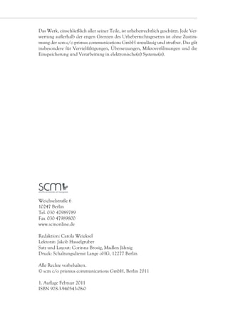 Das Werk, einschließlich aller seiner Teile, ist urheberrechtlich geschützt. Jede Ver-
wertung außerhalb der engen Grenzen des Urheberrechtsgesetzes ist ohne Zustim-
mung der scm c/o primus communications GmbH unzulässig und strafbar. Das gilt
insbesondere für Vervielfältigungen, Übersetzungen, Mikroverfilmungen und die
Einspeicherung und Verarbeitung in elektronische(n) Systeme(n).




Weichselstraße 6
10247 Berlin
Tel. 030    7989789
          4
Fax 	030 47989800
www.scmonline.de

Redaktion: Carola Weicksel
Lektorat: Jakob Hasselgruber
Satz und Layout: Corinna Brosig, Madlen Jähnig
Druck: Schaltungsdienst Lange oHG, 12277 Berlin

Alle Rechte vorbehalten.
© scm c/o prismus communications GmbH, Berlin 2011

1. Auflage Februar 2011
ISBN 978-3-940543-08-0
 