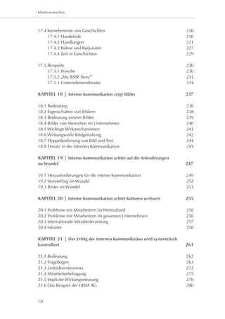 Inhaltsverzeichnis




17.4 Kernelemente von Geschichten 	                                    218
	    17.4.1 Handelnde 	                                                218
	    17.4.2 Handlungen 	                                               221
	    17.4.3 Bühne und Requisiten 	                                     227
	    17.4.4 Zeit in Geschichten	                                       229

17.5 Beispiele	                                                        230
	    17.5.1 Porsche	                                                   230
	    17.5.2 „My BASF Story“	                                           231
	    17.5.3 Unternehmenstheater	                                       234

KAPITEL 18 | Interne Kommunikation zeigt Bilder	                       237

18.1 Bedeutung	                                                        238
18.2 Eigenschaften von Bildern 	                                       238
18.3 Bedeutung innerer Bilder 	                                        239
18.4 Bilder von Menschen im Unternehmen 	                              240
18.5 Wichtige Wirkmechanismen 	                                        241
18.6 Wirkungsvolle Bildgestaltung 	                                    242
18.7 Doppelkodierung von Bild und Text 	                               244
18.8 Einsatz in der internen Kommunikation	                            245

KAPITEL 19 | Interne Kommunikation achtet auf die Anforderungen
im Wandel	                                                             247

19.1 Herausforderungen für die interne Kommunikation	                  249
19.2 Storytelling im Wandel	                                           252
19.3 Bilder im Wandel 	                                                253

KAPITEL 20 | Interne Kommunikation achtet Kulturen weltweit	           255

20.1 Probleme mit Mitarbeitern im Heimatland	                          256
20.2 Probleme mit Mitarbeitern im gesamten Unternehmen	                256
20.3 Internationale Mitarbeiterzeitung 	                               257
20.4 Intranet 	                                                        258

KAPITEL 21 | Der Erfolg der internen Kommunikation wird systematisch
kontrolliert	                                                          261

21.1 Bedeutung	                                                        262
21.2 Fragebogen	                                                       263
21.3 Leitfadeninterviews	                                              272
21.4 Mitarbeiterbefragung 	                                            275
21.5 Implizite Wirkungsmessung 	                                       278
21.6 Das Beispiel der HEBA AG 	                                        280


10
 