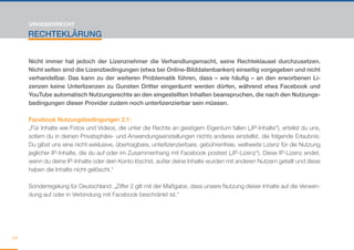 URHEBERRECHT

     RECHTEKLÄRUNG


     Nicht immer hat jedoch der Lizenznehmer die Verhandlungsmacht, seine Rechteklausel durchzusetzen.
     Nicht selten sind die Lizenzbedingungen (etwa bei Online-Bilddatenbanken) einseitig vorgegeben und nicht
     verhandelbar. Das kann zu der weiteren Problematik führen, dass – wie häufig – an den erworbenen Li-
     zenzen keine Unterlizenzen zu Gunsten Dritter eingeräumt werden dürfen, während etwa Facebook und
     YouTube automatisch Nutzungsrechte an den eingestellten Inhalten beanspruchen, die nach den Nutzungs-
     bedingungen dieser Provider zudem noch unterlizenzierbar sein müssen.

     Facebook Nutzungsbedingungen 2.1:
     „Für Inhalte wie Fotos und Videos, die unter die Rechte an geistigem Eigentum fallen („IP-Inhalte“), erteilst du uns,
     sofern du in deinen Privatsphäre- und Anwendungseinstellungen nichts anderes einstellst, die folgende Erlaubnis:
     Du gibst uns eine nicht-exklusive, übertragbare, unterlizenzierbare, gebührenfreie, weltweite Lizenz für die Nutzung
     jeglicher IP-Inhalte, die du auf oder im Zusammenhang mit Facebook postest („IP-Lizenz“). Diese IP-Lizenz endet,
     wenn du deine IP-Inhalte oder dein Konto löschst, außer deine Inhalte wurden mit anderen Nutzern geteilt und diese
     haben die Inhalte nicht gelöscht.“

     Sonderregelung für Deutschland: „Ziffer 2 gilt mit der Maßgabe, dass unsere Nutzung dieser Inhalte auf die Verwen-
     dung auf oder in Verbindung mit Facebook beschränkt ist.“




64
 