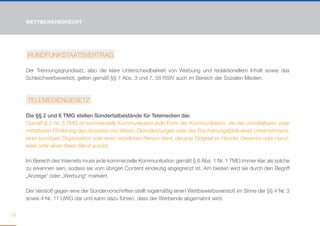 WETTBEWERBSRECHT




     RUNDFUNKSTAATSVERTRAG

     Der Trennungsgrundsatz, also die klare Unterscheidbarkeit von Werbung und redaktionellem Inhalt sowie das
     Schleichwerbeverbot, gelten gemäß §§ 7 Abs. 3 und 7, 58 RStV auch im Bereich der Sozialen Medien.



     TELEMEDIENGESETZ

     Die §§ 2 und 6 TMG stellen Sondertatbestände für Telemedien dar.
     Gemäß § 2 Nr. 5 TMG ist kommerzielle Kommunikation jede Form der Kommunikation, die der unmittelbaren oder
     mittelbaren Förderung des Absatzes von Waren, Dienstleistungen oder des Erscheinungsbilds eines Unternehmens,
     einer sonstigen Organisation oder einer natürlichen Person dient, die eine Tätigkeit im Handel, Gewerbe oder Hand-
     werk oder einen freien Beruf ausübt.

     Im Bereich des Internets muss jede kommerzielle Kommunikation gemäß § 6 Abs. 1 Nr. 1 TMG immer klar als solche
     zu erkennen sein, sodass sie vom übrigen Content eindeutig abgegrenzt ist. Am besten wird sie durch den Begriff
     „Anzeige“ oder „Werbung“ markiert.

     Der Verstoß gegen eine der Sondervorschriften stellt regelmäßig einen Wettbewerbsverstoß im Sinne der §§ 4 Nr. 3
     sowie 4 Nr. 11 UWG dar und kann dazu führen, dass der Werbende abgemahnt wird.


78
 