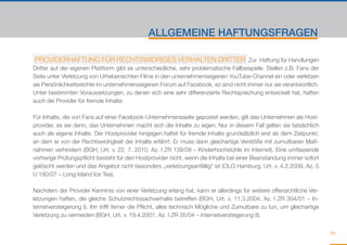 ALLGEMEINE HAFTUNGSFRAGEN

 PROVIDERHAFTUNG FÜR RECHTSWIDRIGES VERHALTEN DRITTER Zur Haftung für Handlungen
Dritter auf der eigenen Plattform gibt es unterschiedliche, sehr problematische Fallbeispiele. Stellen z.B. Fans der
Seite unter Verletzung von Urheberrechten Filme in den unternehmenseigenen YouTube-Channel ein oder verletzen
sie Persönlichkeitsrechte im unternehmenseigenen Forum auf Facebook, so sind nicht immer nur sie verantwortlich.
Unter bestimmten Voraussetzungen, zu denen sich eine sehr differenzierte Rechtsprechung entwickelt hat, haften
auch die Provider für fremde Inhalte.

Für Inhalte, die von Fans auf einer Facebook-Unternehmensseite gepostet werden, gilt das Unternehmen als Host-
provider, es sei denn, das Unternehmen macht sich die Inhalte zu eigen. Nur in diesem Fall gelten sie tatsächlich
auch als eigene Inhalte. Der Hostprovider hingegen haftet für fremde Inhalte grundsätzlich erst ab dem Zeitpunkt,
an dem er von der Rechtswidrigkeit der Inhalte erfährt. Er muss dann gleichartige Verstöße mit zumutbaren Maß-
nahmen verhindern (BGH, Urt. v. 22. 7. 2010, Az. I ZR 139/08 – Kinderhochstühle im Internet). Eine umfassende
vorherige Prüfungspflicht besteht für den Hostprovider nicht, wenn die Inhalte bei einer Beanstandung immer sofort
gelöscht werden und das Angebot nicht besonders „verletzungsanfällig“ ist (OLG Hamburg, Urt. v. 4.2.2009, Az. 5
U 180/07 – Long Island Ice Tea).

Nachdem der Provider Kenntnis von einer Verletzung erlang hat, kann er allerdings für weitere offensichtliche Ver-
letzungen haften, die gleiche Schutzrechtssachverhalte betreffen (BGH, Urt. v. 11.3.2004, Az. I ZR 304/01 – In-
ternetversteigerung I). Ihn trifft ferner die Pflicht, alles technisch Mögliche und Zumutbare zu tun, um gleichartige
Verletzung zu vermeiden (BGH, Urt. v. 19.4.2007, Az. I ZR 35/04 – Internetversteigerung II).


                                                                                                                        99
 