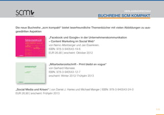 VERLAGSVORSCHAU

                                                                 BUCHREIHE SCM KOMPAKT


Die neue Buchreihe „scm kompakt“ bietet leserfreundliche Themenbücher mit vielen Abbildungen zu aus-
gewählten Aspekten

                         „Facebook und Google+ in der Unternehmenskommunikation
                         – Content Marketing im Social Web“
                         von Nemo Altenberger und Jan Eisenkrein.
                         ISBN: 978-3-940543-19-6
                         EUR 26,90 | erscheint: Oktober 2012



                         „Mitarbeiterzeitschrift - Print bleibt en vogue“
                         von Gerhard Vilsmeier.
                         ISBN: 978-3-940543-12-7 	
                         erscheint: Winter 2012/ Frühjahr 2013




„Social Media und Krisen“ | von Daniel J. Hanke und Michael Manger | ISBN: 978-3-940543-24-0
EUR 26,90 | erscheint: Frühjahr 2013




                                                                                                       113
 