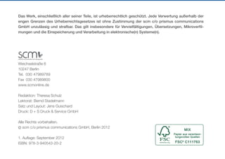 Das Werk, einschließlich aller seiner Teile, ist urheberrechtlich geschützt. Jede Verwertung außerhalb der
engen Grenzen des Urheberrechtsgesetzes ist ohne Zustimmung der scm c/o prismus communications
GmbH unzulässig und strafbar. Das gilt insbesondere für Vervielfältigungen, Übersetzungen, Mikroverfil-
mungen und die Einspeicherung und Verarbeitung in elektronische(n) Systeme(n).




Weichselstraße 6
10247 Berlin
Tel. 030    7989789
          4
Fax 030 47989800
www.scmonline.de

Redaktion: Theresa Schulz
Lektorat: Bernd Stadelmann
Satz und Layout: Jens Guischard
Druck: D + S Druck & Service GmbH

Alle Rechte vorbehalten.
© scm c/o prismus communications GmbH, Berlin 2012

1. Auflage: September 2012
ISBN: 978-3-940543-20-2
 