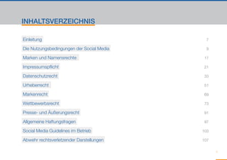 INHALTSVERZEICHNIS

Einleitung   												                            7

Die Nutzungsbedingungen der Social Media   					     9

Marken und Namensrechte      					                  17

Impressumspflicht   					                           21

Datenschutzrecht    					                           33

Urheberrecht   					                                51

Markenrecht    					                                69

Wettbewerbsrecht    					                           73

Presse- und Äußerungsrecht   					                  91

Allgemeine Haftungsfragen   					                   97

Social Media Guidelines im Betrieb   					         103

Abwehr rechtsverletzender Darstellungen   					    107


                                                         7
 